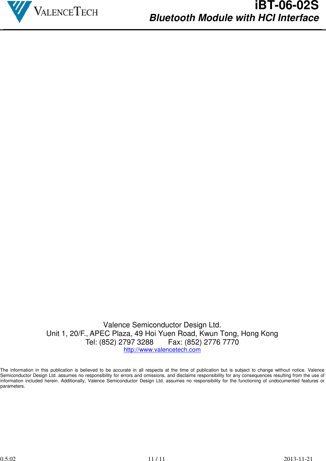  iBT-06-02S Bluetooth Module with HCI Interface        0.5.02  11 / 11  2013-11-21                                           Valence Semiconductor Design Ltd. Unit 1, 20/F., APEC Plaza, 49 Hoi Yuen Road, Kwun Tong, Hong Kong Tel: (852) 2797 3288       Fax: (852) 2776 7770 http://www.valencetech.com   The  information  in  this  publication  is  believed  to  be accurate  in  all  respects  at  the  time  of  publication but  is  subject  to  change  without  notice.  Valence Semiconductor Design Ltd. assumes no responsibility for errors and omissions, and disclaims responsibility for any consequences resulting from the use of information included herein. Additionally,  Valence Semiconductor  Design  Ltd.  assumes no  responsibility  for the functioning of undocumented features or parameters.    