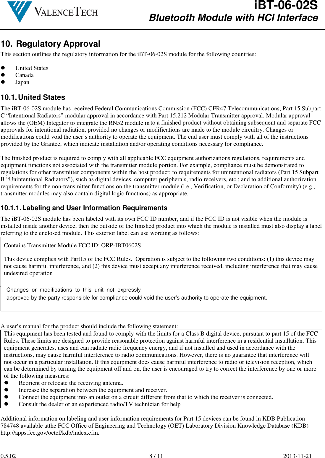 allows the (OEM) Integator to integrate the RN52 module in iBT-06-02S Bluetooth Module with HCI Interface        0.5.02  8 / 11  2013-11-21  10.  Regulatory Approval This section outlines the regulatory information for the iBT-06-02S module for the following countries:   United States  Canada  Japan  10.1. United States The iBT-06-02S module has received Federal Communications Commission (FCC) CFR47 Telecommunications, Part 15 Subpart C “Intentional Radiators” modular approval in accordance with Part 15.212 Modular Transmitter approval. Modular approval to a finished product without obtaining subsequent and separate FCC approvals for intentional radiation, provided no changes or modifications are made to the module circuitry. Changes or modifications could void the user’s authority to operate the equipment. The end user must comply with all of the instructions provided by the Grantee, which indicate installation and/or operating conditions necessary for compliance.  The finished product is required to comply with all applicable FCC equipment authorizations regulations, requirements and equipment functions not associated with the transmitter module portion. For example, compliance must be demonstrated to regulations for other transmitter components within the host product; to requirements for unintentional radiators (Part 15 Subpart B “Unintentional Radiators”), such as digital devices, computer peripherals, radio receivers, etc.; and to additional authorization requirements for the non-transmitter functions on the transmitter module (i.e., Verification, or Declaration of Conformity) (e.g., transmitter modules may also contain digital logic functions) as appropriate.  10.1.1. Labeling and User Information Requirements The iBT-06-02S module has been labeled with its own FCC ID number, and if the FCC ID is not visible when the module is installed inside another device, then the outside of the finished product into which the module is installed must also display a label referring to the enclosed module. This exterior label can use wording as follows: Contains Transmitter Module FCC ID: ORP-IBT0602S  This device complies with Part15 of the FCC Rules.  Operation is subject to the following two conditions: (1) this device may not cause harmful interference, and (2) this device must accept any interference received, including interference that may cause  undesired operation  A user’s manual for the product should include the following statement: This equipment has been tested and found to comply with the limits for a Class B digital device, pursuant to part 15 of the FCC Rules. These limits are designed to provide reasonable protection against harmful interference in a residential installation. This equipment generates, uses and can radiate radio frequency energy, and if not installed and used in accordance with the instructions, may cause harmful interference to radio communications. However, there is no guarantee that interference will not occur in a particular installation. If this equipment does cause harmful interference to radio or television reception, which can be determined by turning the equipment off and on, the user is encouraged to try to correct the interference by one or more of the following measures:  Reorient or relocate the receiving antenna.  Increase the separation between the equipment and receiver.  Connect the equipment into an outlet on a circuit different from that to which the receiver is connected.  Consult the dealer or an experienced radio/TV technician for help  Additional information on labeling and user information requirements for Part 15 devices can be found in KDB Publication 784748 available atthe FCC Office of Engineering and Technology (OET) Laboratory Division Knowledge Database (KDB) http://apps.fcc.gov/oetcf/kdb/index.cfm.     Changes  or  modifications  to  this  unit  not  expresslyapproved by the party responsible for compliance could void the user’s authority to operate the equipment.