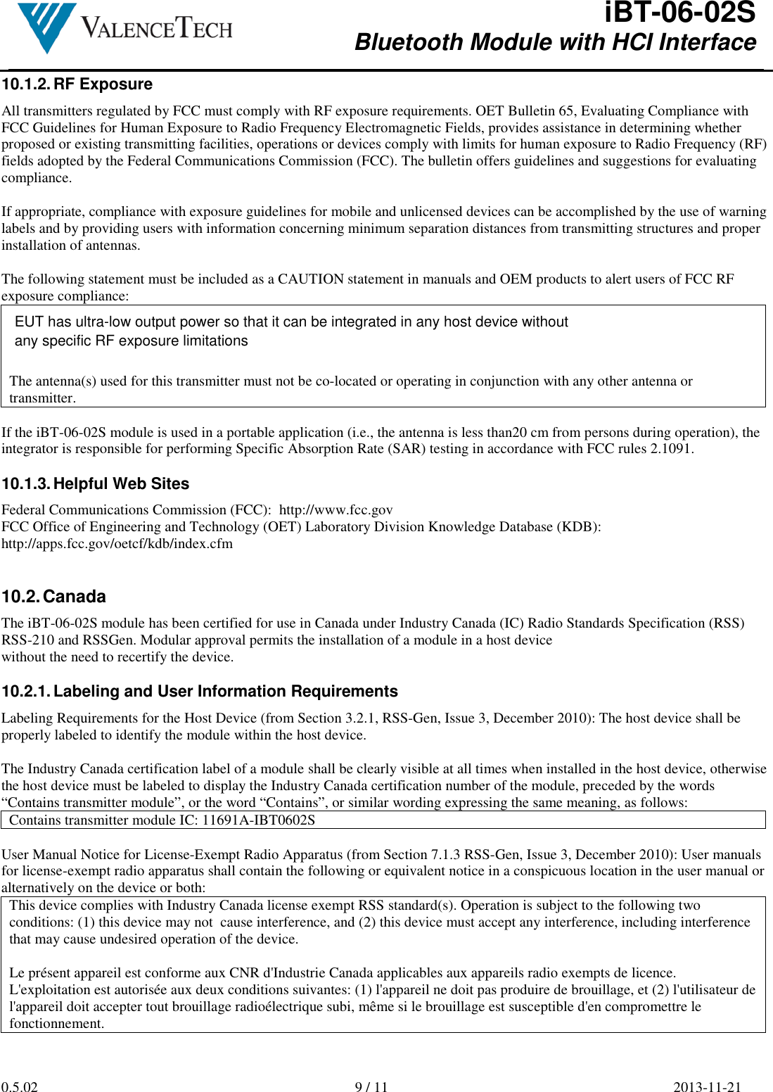  iBT-06-02S Bluetooth Module with HCI Interface        0.5.02  9 / 11  2013-11-21  10.1.2. RF Exposure All transmitters regulated by FCC must comply with RF exposure requirements. OET Bulletin 65, Evaluating Compliance with FCC Guidelines for Human Exposure to Radio Frequency Electromagnetic Fields, provides assistance in determining whether proposed or existing transmitting facilities, operations or devices comply with limits for human exposure to Radio Frequency (RF) fields adopted by the Federal Communications Commission (FCC). The bulletin offers guidelines and suggestions for evaluating compliance.  If appropriate, compliance with exposure guidelines for mobile and unlicensed devices can be accomplished by the use of warning labels and by providing users with information concerning minimum separation distances from transmitting structures and proper installation of antennas.  The following statement must be included as a CAUTION statement in manuals and OEM products to alert users of FCC RF exposure compliance:  The antenna(s) used for this transmitter must not be co-located or operating in conjunction with any other antenna or transmitter.  If the iBT-06-02S module is used in a portable application (i.e., the antenna is less than20 cm from persons during operation), the integrator is responsible for performing Specific Absorption Rate (SAR) testing in accordance with FCC rules 2.1091.  10.1.3. Helpful Web Sites Federal Communications Commission (FCC):  http://www.fcc.gov FCC Office of Engineering and Technology (OET) Laboratory Division Knowledge Database (KDB): http://apps.fcc.gov/oetcf/kdb/index.cfm   10.2. Canada The iBT-06-02S module has been certified for use in Canada under Industry Canada (IC) Radio Standards Specification (RSS) RSS-210 and RSSGen. Modular approval permits the installation of a module in a host device without the need to recertify the device.  10.2.1. Labeling and User Information Requirements Labeling Requirements for the Host Device (from Section 3.2.1, RSS-Gen, Issue 3, December 2010): The host device shall be properly labeled to identify the module within the host device.  The Industry Canada certification label of a module shall be clearly visible at all times when installed in the host device, otherwise the host device must be labeled to display the Industry Canada certification number of the module, preceded by the words “Contains transmitter module”, or the word “Contains”, or similar wording expressing the same meaning, as follows: Contains transmitter module IC: 11691A-IBT0602S  User Manual Notice for License-Exempt Radio Apparatus (from Section 7.1.3 RSS-Gen, Issue 3, December 2010): User manuals for license-exempt radio apparatus shall contain the following or equivalent notice in a conspicuous location in the user manual or alternatively on the device or both: This device complies with Industry Canada license exempt RSS standard(s). Operation is subject to the following two conditions: (1) this device may not  cause interference, and (2) this device must accept any interference, including interference that may cause undesired operation of the device.  Le présent appareil est conforme aux CNR d&apos;Industrie Canada applicables aux appareils radio exempts de licence. L&apos;exploitation est autorisée aux deux conditions suivantes: (1) l&apos;appareil ne doit pas produire de brouillage, et (2) l&apos;utilisateur de l&apos;appareil doit accepter tout brouillage radioélectrique subi, même si le brouillage est susceptible d&apos;en compromettre le fonctionnement.  EUT has ultra-low output power so that it can be integrated in any host device without any specific RF exposure limitations 