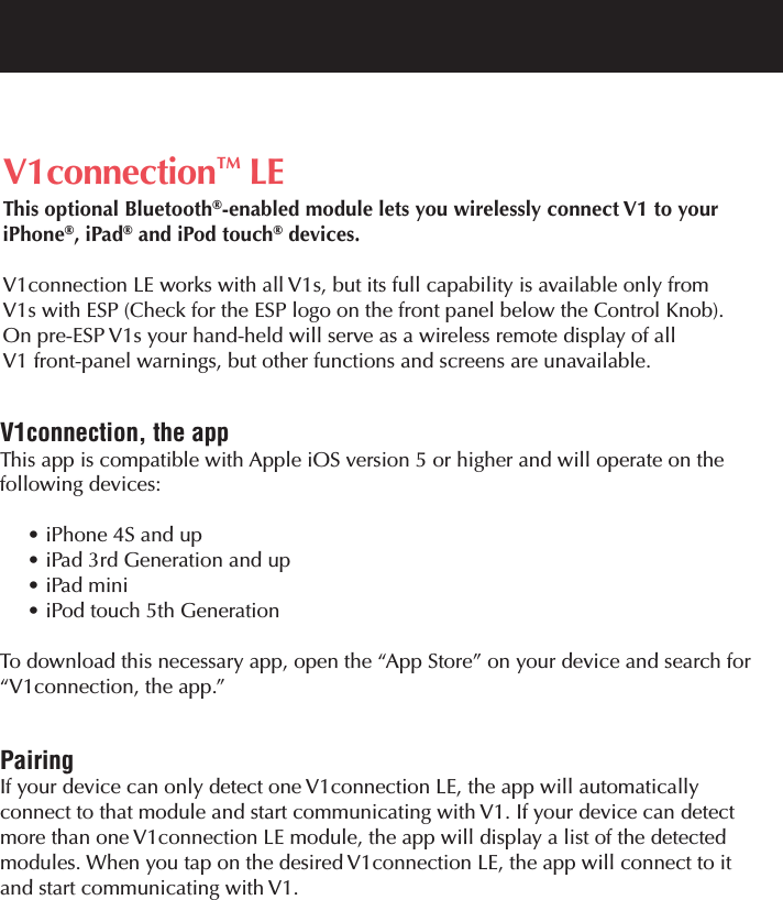 V1connection&trade; LEThis optional Bluetooth&reg;-enabled module lets you wirelessly connect V1 to your iPhone&reg;, iPad&reg;and iPod touch&reg;devices.V1connection LE works with all V1s, but its full capability is available only from V1s with ESP (Check for the ESP logo on the front panel below the Control Knob).  On pre-ESP V1s your hand-held will serve as a wireless remote display of all V1 front-panel warnings, but other functions and screens are unavailable.V1connection, the appThis app is compatible with Apple iOS version 5 or higher and will operate on the following devices:&bull; iPhone 4S and up&bull; iPad 3rd Generation and up&bull; iPad mini&bull; iPod touch 5th Generation  To download this necessary app, open the &ldquo;App Store&rdquo; on your device and search for&ldquo;V1connection, the app.&rdquo;PairingIf your device can only detect one V1connection LE, the app will automatically connect to that module and start communicating with V1. If your device can detectmore than one V1connection LE module, the app will display a list of the detected modules. When you tap on the desired V1connection LE, the app will connect to it and start communicating with V1.