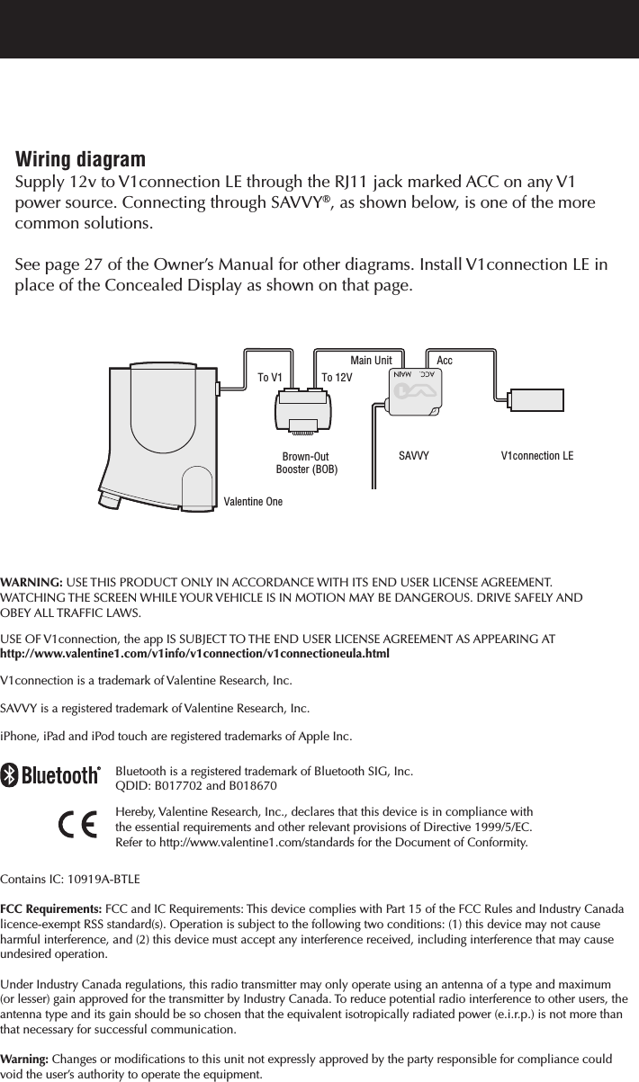 Bluetooth is a registered trademark of Bluetooth SIG, Inc.QDID: B017702 and B018670Hereby, Valentine Research, Inc., declares that this device is in compliance with the essential requirements and other relevant provisions of Directive 1999/5/EC.Refer to http://www.valentine1.com/standards for the Document of Conformity.Contains IC: 10919A-BTLEFCC Requirements: FCC and IC Requirements: This device complies with Part 15 of the FCC Rules and Industry Canada licence-exempt RSS standard(s). Operation is subject to the following two conditions: (1) this device may not cause harmful interference, and (2) this device must accept any interference received, including interference that may cause undesired operation. Under Industry Canada regulations, this radio transmitter may only operate using an antenna of a type and maximum (or lesser) gain approved for the transmitter by Industry Canada. To reduce potential radio interference to other users, theantenna type and its gain should be so chosen that the equivalent isotropically radiated power (e.i.r.p.) is not more thanthat necessary for successful communication.Warning: Changes or modifications to this unit not expressly approved by the party responsible for compliance could void the user&rsquo;s authority to operate the equipment.WARNING: USE THIS PRODUCT ONLY IN ACCORDANCE WITH ITS END USER LICENSE AGREEMENT. WATCHING THE SCREEN WHILE YOUR VEHICLE IS IN MOTION MAY BE DANGEROUS. DRIVE SAFELY AND OBEY ALL TRAFFIC LAWS.USE OF V1connection, the app IS SUBJECT TO THE END USER LICENSE AGREEMENT AS APPEARING AThttp://www.valentine1.com/v1info/v1connection/v1connectioneula.htmlV1connection is a trademark of Valentine Research, Inc.SAVVY is a registered trademark of Valentine Research, Inc.iPhone, iPad and iPod touch are registered trademarks of Apple Inc.Main UnitTo 12VTo V1Valentine OneBrown-Out Booster (BOB)SAVVYAccV1connection LEWiring diagramSupply 12v to V1connection LE through the RJ11 jack marked ACC on any V1 power source. Connecting through SAVVY&reg;, as shown below, is one of the more common solutions.  See page 27 of the Owner&rsquo;s Manual for other diagrams. Install V1connection LE in place of the Concealed Display as shown on that page.  