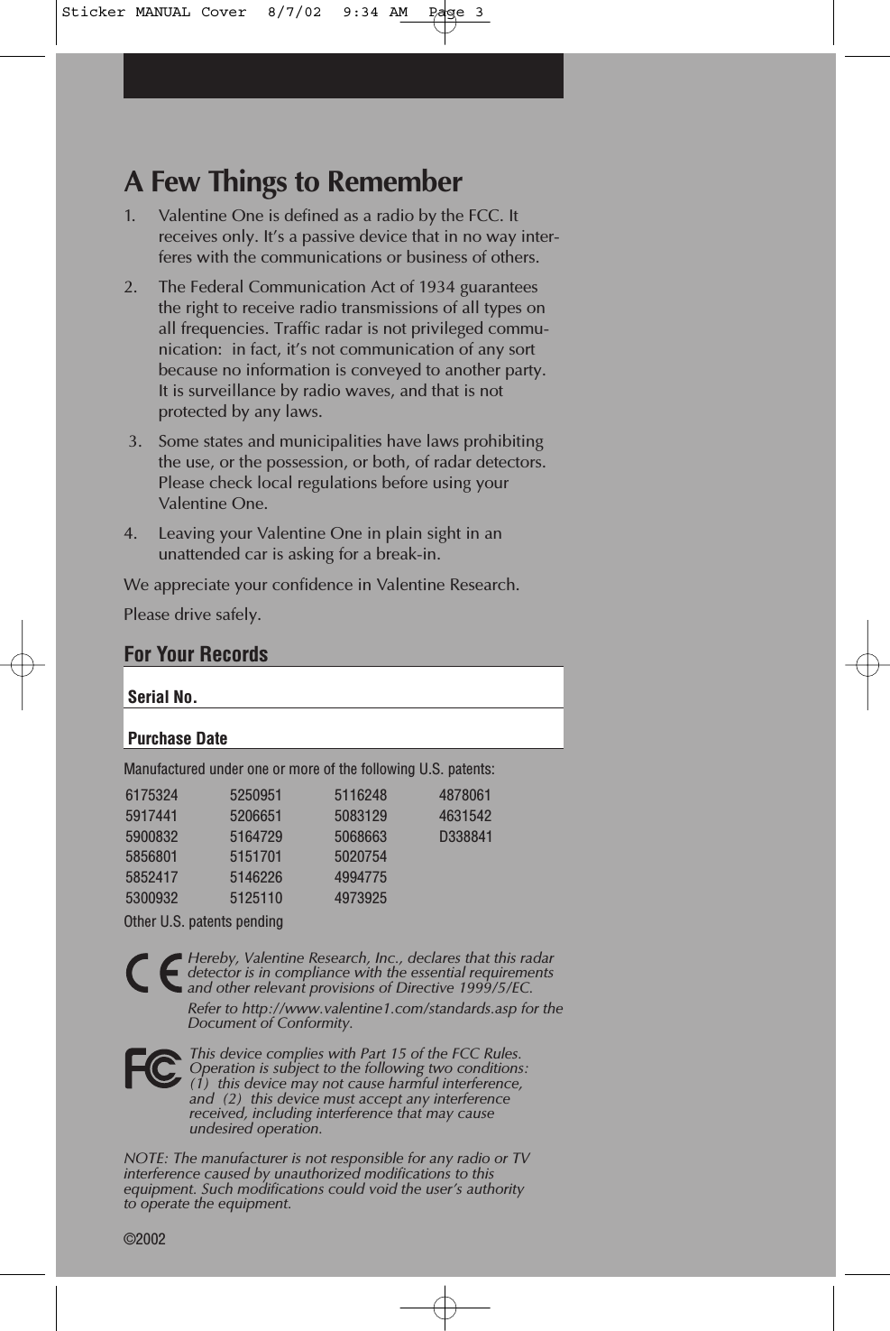 A Few Things to Remember1. Valentine One is defined as a radio by the FCC. It receives only. It&rsquo;s a passive device that in no way inter-feres with the communications or business of others.2. The Federal Communication Act of 1934 guarantees the right to receive radio transmissions of all types on all frequencies. Traffic radar is not privileged commu-nication:  in fact, it&rsquo;s not communication of any sort because no information is conveyed to another party. It is surveillance by radio waves, and that is not protected by any laws. 3. Some states and municipalities have laws prohibiting the use, or the possession, or both, of radar detectors. Please check local regulations before using your Valentine One.4. Leaving your Valentine One in plain sight in an unattended car is asking for a break-in.We appreciate your confidence in Valentine Research.Please drive safely.For Your RecordsSerial No.Purchase DateManufactured under one or more of the following U.S. patents:  Other U.S. patents pendingHereby, Valentine Research, Inc., declares that this radardetector is in compliance with the essential requirementsand other relevant provisions of Directive 1999/5/EC.Refer to http://www.valentine1.com/standards.asp for theDocument of Conformity.This device complies with Part 15 of the FCC Rules.Operation is subject to the following two conditions: (1)  this device may not cause harmful interference, and  (2)  this device must accept any interferencereceived, including interference that may cause undesired operation.NOTE: The manufacturer is not responsible for any radio or TVinterference caused by unauthorized modifications to thisequipment. Such modifications could void the user&rsquo;s authority to operate the equipment.&copy;20026175324 59174415900832 5856801 5852417 5300932  5250951520665151647295151701 5146226 5125110 5116248 5083129 5068663  502075449947754973925 48780614631542D338841Sticker MANUAL Cover  8/7/02  9:34 AM  Page 3