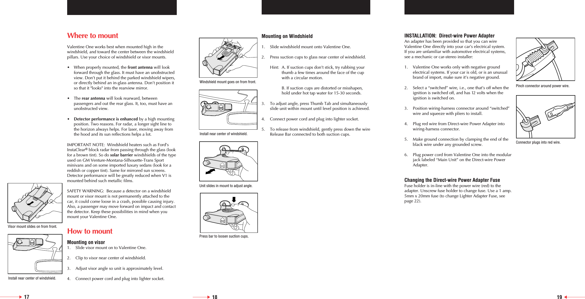 18 19Where to mountValentine One works best when mounted high in the windshield, and toward the center between the windshieldpillars. Use your choice of windshield or visor mounts.&bull;  When properly mounted, the front antenna will look forward through the glass. It must have an unobstructedview. Don&rsquo;t put it behind the parked windshield wipers,or directly behind an in-glass antenna. Don&rsquo;t position it so that it "looks" into the rearview mirror.&bull; The rear antenna will look rearward, between passengers and out the rear glass. It, too, must have an unobstructed view.&bull;Detector performance is enhanced by a high mounting position. Two reasons. For radar, a longer sight line to the horizon always helps. For laser, moving away from the hood and its sun reflections helps a lot.IMPORTANT NOTE:  Windshield heaters such as Ford&rsquo;sInstaClear&reg;block radar from passing through the glass (lookfor a brown tint). So do solar barrier windshields of the typeused on GM Venture-Montana-Silhouette-Trans Sport minivans and on some imported luxury sedans (look for areddish or copper tint). Same for mirrored sun screens.Detector performance will be greatly reduced when V1 ismounted behind such metallic films.SAFETY WARNING:  Because a detector on a windshieldmount or visor mount is not permanently attached to thecar, it could come loose in a crash, possible causing injury.Also, a passenger may move forward on impact and contactthe detector. Keep these possibilities in mind when youmount your Valentine One.How to mountMounting on visor1. Slide visor mount on to Valentine One.2. Clip to visor near center of windshield.3. Adjust visor angle so unit is approximately level.4. Connect power cord and plug into lighter socket.Mounting on Windshield1. Slide windshield mount onto Valentine One.2. Press suction cups to glass near center of windshield.Hint: A. If suction cups don&rsquo;t stick, try rubbing your thumb a few times around the face of the cup with a circular motion.B. If suction cups are distorted or misshapen,hold under hot tap water for 15-30 seconds.3. To adjust angle, press Thumb Tab and simultaneously slide unit within mount until level position is achieved.4. Connect power cord and plug into lighter socket.5. To release from windshield, gently press down the wireRelease Bar connected to both suction cups.17INSTALLATION:  Direct-wire Power AdapterAn adapter has been provided so that you can wireValentine One directly into your car&rsquo;s electrical system. If you are unfamiliar with automotive electrical systems, see a mechanic or car-stereo installer:1. Valentine One works only with negative ground electrical systems. If your car is old, or is an unusual brand of import, make sure it&rsquo;s negative ground.2. Select a &ldquo;switched&rdquo; wire, i.e., one that&rsquo;s off when the ignition is switched off, and has 12 volts when the ignition is switched on.3. Position wiring-harness connector around &ldquo;switched&rdquo; wire and squeeze with pliers to install.4. Plug red wire from Direct-wire Power Adapter into wiring-harness connector.5. Make ground connection by clamping the end of the black wire under any grounded screw.6. Plug power cord from Valentine One into the modular jack labeled &ldquo;Main Unit&rdquo; on the Direct-wire Power Adapter.Changing the Direct-wire Power Adapter FuseFuse holder is in-line with the power wire (red) to theadapter. Unscrew fuse holder to change fuse. Use a 1 amp.5mm x 20mm fuse (to change Lighter Adapter Fuse, seepage 22).Windshield mount goes on from front.Install near center of windshield.Unit slides in mount to adjust angle.Press bar to loosen suction cups.Pinch connector around power wire.Connector plugs into red wire.Visor mount slides on from front.Install near center of windshield.