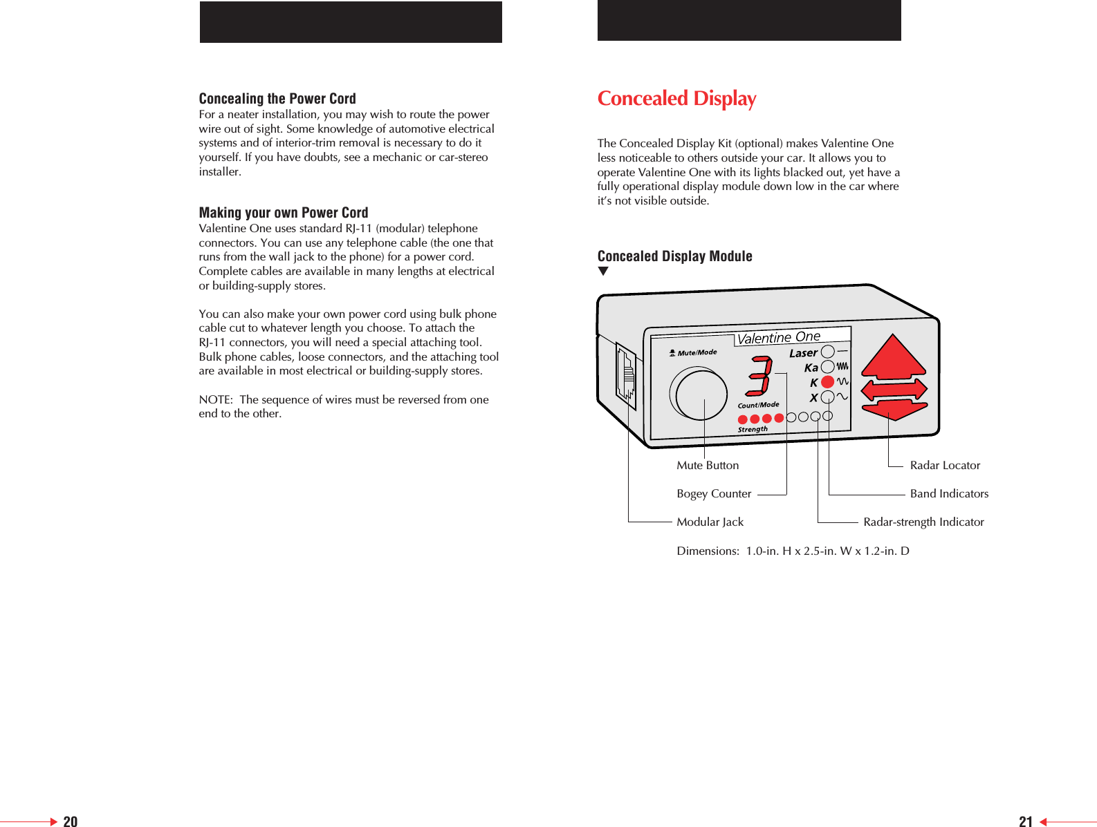 20 21Concealed Display The Concealed Display Kit (optional) makes Valentine Oneless noticeable to others outside your car. It allows you tooperate Valentine One with its lights blacked out, yet have afully operational display module down low in the car whereit&rsquo;s not visible outside.Concealed Display Module▼Mute Button Radar LocatorBogey Counter Band IndicatorsModular Jack Radar-strength IndicatorDimensions:  1.0-in. H x 2.5-in. W x 1.2-in. DConcealing the Power CordFor a neater installation, you may wish to route the powerwire out of sight. Some knowledge of automotive electricalsystems and of interior-trim removal is necessary to do ityourself. If you have doubts, see a mechanic or car-stereoinstaller.Making your own Power CordValentine One uses standard RJ-11 (modular) telephoneconnectors. You can use any telephone cable (the one thatruns from the wall jack to the phone) for a power cord.Complete cables are available in many lengths at electricalor building-supply stores.You can also make your own power cord using bulk phonecable cut to whatever length you choose. To attach theRJ-11 connectors, you will need a special attaching tool.Bulk phone cables, loose connectors, and the attaching toolare available in most electrical or building-supply stores.NOTE:  The sequence of wires must be reversed from oneend to the other.