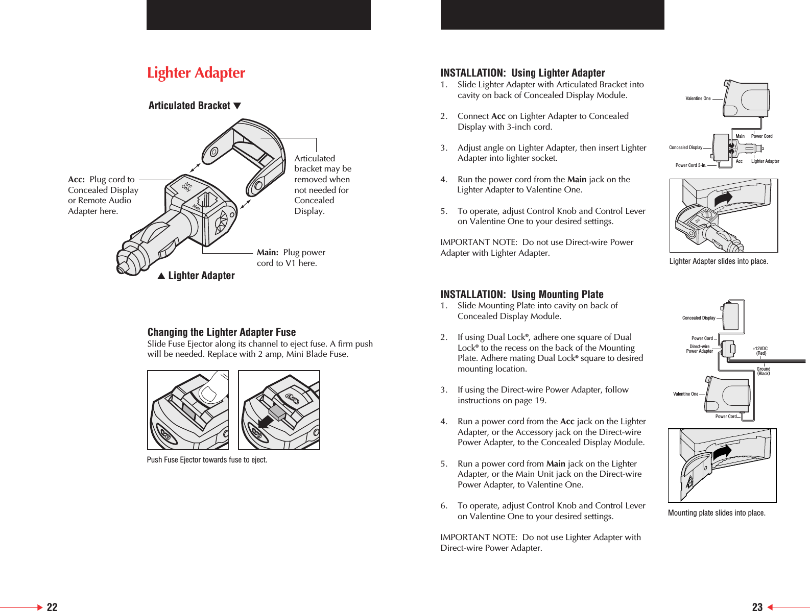 22 23Changing the Lighter Adapter FuseSlide Fuse Ejector along its channel to eject fuse. A firm pushwill be needed. Replace with 2 amp, Mini Blade Fuse.Push Fuse Ejector towards fuse to eject.INSTALLATION:  Using Lighter Adapter1. Slide Lighter Adapter with Articulated Bracket intocavity on back of Concealed Display Module.2. Connect Acc on Lighter Adapter to Concealed    Display with 3-inch cord.3. Adjust angle on Lighter Adapter, then insert Lighter    Adapter into lighter socket.4. Run the power cord from the Main jack on the Lighter Adapter to Valentine One.5. To operate, adjust Control Knob and Control Lever on Valentine One to your desired settings.IMPORTANT NOTE:  Do not use Direct-wire Power Adapter with Lighter Adapter.INSTALLATION:  Using Mounting Plate1. Slide Mounting Plate into cavity on back of Concealed Display Module.2. If using Dual Lock&reg;, adhere one square of Dual Lock&reg;to the recess on the back of the Mounting Plate. Adhere mating Dual Lock&reg;square to desired mounting location.3. If using the Direct-wire Power Adapter, follow instructions on page 19.4. Run a power cord from the Acc jack on the Lighter Adapter, or the Accessory jack on the Direct-wire Power Adapter, to the Concealed Display Module.5. Run a power cord from Main jack on the Lighter Adapter, or the Main Unit jack on the Direct-wire Power Adapter, to Valentine One.6. To operate, adjust Control Knob and Control Lever on Valentine One to your desired settings.IMPORTANT NOTE:  Do not use Lighter Adapter withDirect-wire Power Adapter.Valentine OnePower Cord 3-in.Concealed DisplayLighter AdapterPower CordAccMainValentine OnePower CordDirect-wirePower AdapterPower CordConcealed DisplayGround(Black)+12VDC  (Red)Lighter Adapter slides into place.Mounting plate slides into place.Acc: Plug cord toConcealed Display or Remote Audio Adapter here.Articulatedbracket may beremoved whennot needed forConcealedDisplay.Main: Plug power cord to V1 here.▲ Lighter AdapterArticulated Bracket ▼Lighter Adapter