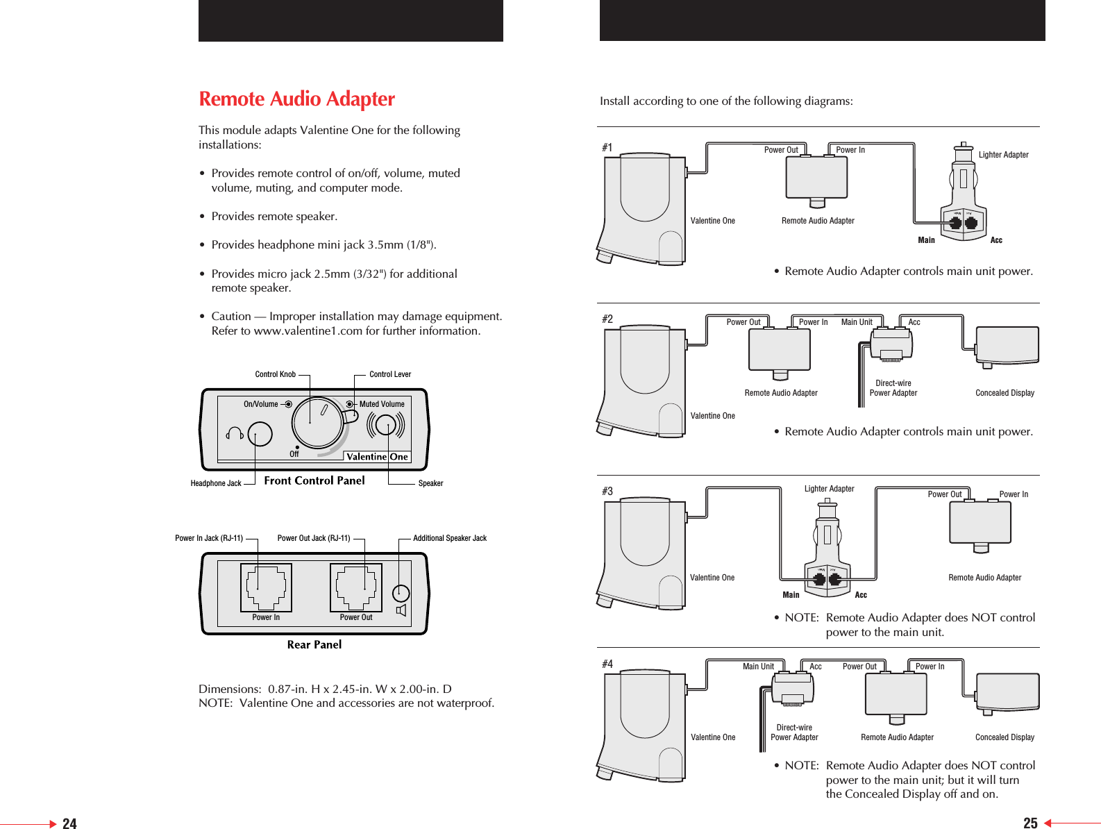 Remote Audio AdapterThis module adapts Valentine One for the followinginstallations:&bull; Provides remote control of on/off, volume, muted volume, muting, and computer mode.&bull; Provides remote speaker.&bull; Provides headphone mini jack 3.5mm (1/8").&bull; Provides micro jack 2.5mm (3/32") for additional remote speaker.&bull; Caution &mdash; Improper installation may damage equipment.Refer to www.valentine1.com for further information.Dimensions:  0.87-in. H x 2.45-in. W x 2.00-in. DNOTE:  Valentine One and accessories are not waterproof.On/VolumeOffMuted VolumePower In Power OutControl Knob Control LeverHeadphone Jack SpeakerPower In Jack (RJ-11) Power Out Jack (RJ-11) Additional Speaker JackInstall according to one of the following diagrams:Valentine OneRemote Audio AdapterLighter AdapterValentine OneValentine OneDirect-wirePower Adapter Remote Audio AdapterPower Out Power InConcealed DisplayDirect-wirePower AdapterRemote Audio Adapter Concealed DisplayValentine One Remote Audio AdapterLighter AdapterPower Out Power InMain AccMain AccPower Out Power In Main Unit AccPower Out Power InMain Unit Acc#1#2#3#4&bull; Remote Audio Adapter controls main unit power.&bull; NOTE: Remote Audio Adapter does NOT controlpower to the main unit.&bull; NOTE: Remote Audio Adapter does NOT controlpower to the main unit; but it will turn the Concealed Display off and on.&bull; Remote Audio Adapter controls main unit power.24 25