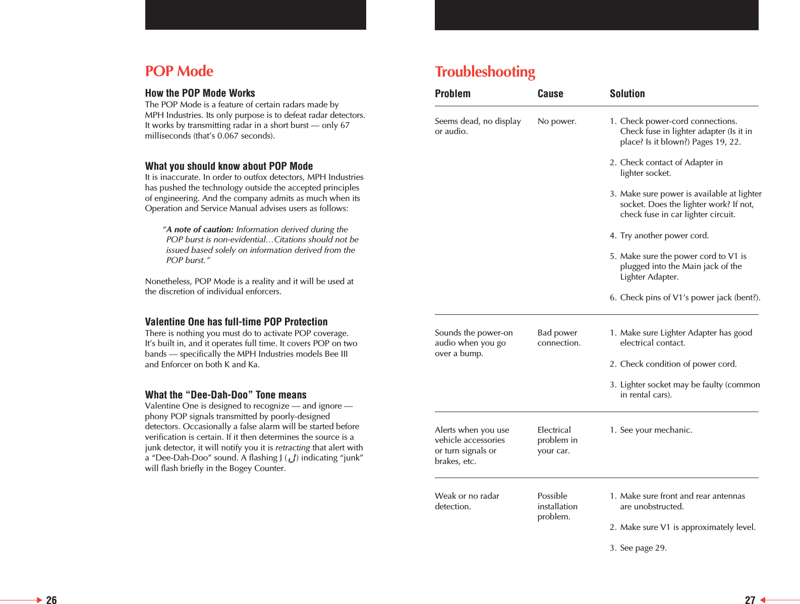 26TroubleshootingProblem Cause SolutionSeems dead, no display  No power. 1. Check power-cord connections.or audio. Check fuse in lighter adapter (Is it inplace? Is it blown?) Pages 19, 22.2. Check contact of Adapter in lighter socket.3. Make sure power is available at lightersocket. Does the lighter work? If not, check fuse in car lighter circuit.4. Try another power cord.5. Make sure the power cord to V1 isplugged into the Main jack of the Lighter Adapter.6. Check pins of V1&rsquo;s power jack (bent?).Sounds the power-on Bad power 1. Make sure Lighter Adapter has good audio when you go connection. electrical contact.over a bump.2. Check condition of power cord.3. Lighter socket may be faulty (common in rental cars).Alerts when you use  Electrical  1. See your mechanic. vehicle accessories  problem in or turn signals or  your car.brakes, etc.Weak or no radar  Possible  1. Make sure front and rear antennas detection. installation are unobstructed.problem.2. Make sure V1 is approximately level.3. See page 29.27POP ModeHow the POP Mode WorksThe POP Mode is a feature of certain radars made by MPH Industries. Its only purpose is to defeat radar detectors.It works by transmitting radar in a short burst &mdash; only 67milliseconds (that&rsquo;s 0.067 seconds). What you should know about POP ModeIt is inaccurate. In order to outfox detectors, MPH Industrieshas pushed the technology outside the accepted principlesof engineering. And the company admits as much when itsOperation and Service Manual advises users as follows: &ldquo;A note of caution: Information derived during thePOP burst is non-evidential&hellip;Citations should not beissued based solely on information derived from thePOP burst.&rdquo;Nonetheless, POP Mode is a reality and it will be used atthe discretion of individual enforcers.Valentine One has full-time POP ProtectionThere is nothing you must do to activate POP coverage. It&rsquo;s built in, and it operates full time. It covers POP on twobands &mdash; specifically the MPH Industries models Bee III and Enforcer on both K and Ka.What the &ldquo;Dee-Dah-Doo&rdquo; Tone meansValentine One is designed to recognize &mdash; and ignore &mdash;phony POP signals transmitted by poorly-designeddetectors. Occasionally a false alarm will be started beforeverification is certain. If it then determines the source is ajunk detector, it will notify you it is retracting that alert witha &ldquo;Dee-Dah-Doo&rdquo; sound. A flashing J (    ) indicating &ldquo;junk&rdquo;will flash briefly in the Bogey Counter. 