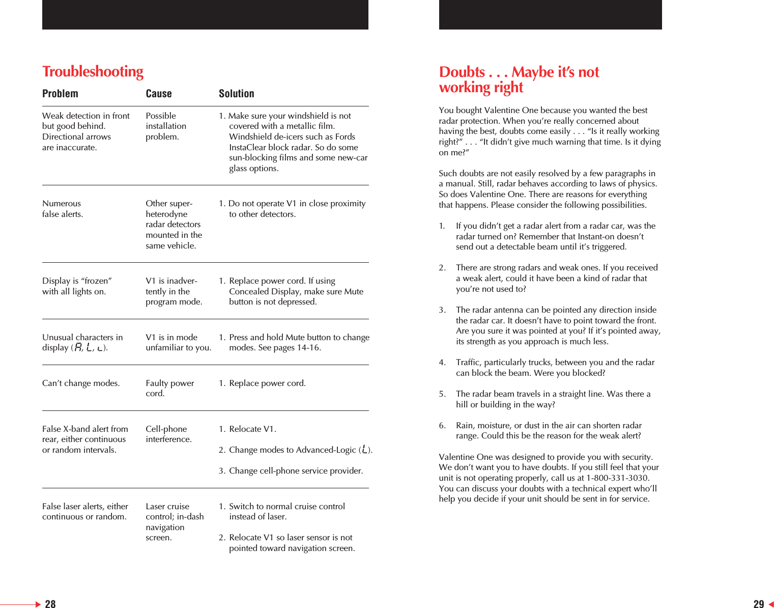 TroubleshootingProblem Cause SolutionWeak detection in front Possible  1. Make sure your windshield is not but good behind.  installation   covered with a metallic film.  Directional arrows  problem. Windshield de-icers such as Fords are inaccurate. InstaClear block radar. So do some sun-blocking films and some new-car glass options.Numerous   Other super- 1. Do not operate V1 in close proximity false alerts. heterodyne   to other detectors.radar detectors  mounted in thesame vehicle.Display is &ldquo;frozen&rdquo; V1 is inadver- 1. Replace power cord. If using with all lights on. tently in the   Concealed Display, make sure Mute program mode. button is not depressed.Unusual characters in  V1 is in mode  1. Press and hold Mute button to changedisplay (   ,    ,    ). unfamiliar to you. modes. See pages 14-16.Can&rsquo;t change modes. Faulty power 1. Replace power cord.cord.False X-band alert from  Cell-phone  1. Relocate V1.rear, either continuous interference.or random intervals. 2. Change modes to Advanced-Logic (  ).3. Change cell-phone service provider.False laser alerts, either  Laser cruise  1. Switch to normal cruise control continuous or random. control; in-dash  instead of laser.navigation screen. 2. Relocate V1 so laser sensor is not pointed toward navigation screen.Doubts . . . Maybe it&rsquo;s notworking rightYou bought Valentine One because you wanted the bestradar protection. When you&rsquo;re really concerned abouthaving the best, doubts come easily . . . &ldquo;Is it really workingright?&rdquo; . . . &ldquo;It didn&rsquo;t give much warning that time. Is it dyingon me?&rdquo;Such doubts are not easily resolved by a few paragraphs ina manual. Still, radar behaves according to laws of physics.So does Valentine One. There are reasons for everythingthat happens. Please consider the following possibilities.1. If you didn&rsquo;t get a radar alert from a radar car, was the radar turned on? Remember that Instant-on doesn&rsquo;t send out a detectable beam until it&rsquo;s triggered.2. There are strong radars and weak ones. If you received a weak alert, could it have been a kind of radar that you&rsquo;re not used to?3. The radar antenna can be pointed any direction inside the radar car. It doesn&rsquo;t have to point toward the front. Are you sure it was pointed at you? If it&rsquo;s pointed away,its strength as you approach is much less.4. Traffic, particularly trucks, between you and the radar can block the beam. Were you blocked?5. The radar beam travels in a straight line. Was there a hill or building in the way?6. Rain, moisture, or dust in the air can shorten radar range. Could this be the reason for the weak alert?Valentine One was designed to provide you with security.We don&rsquo;t want you to have doubts. If you still feel that yourunit is not operating properly, call us at 1-800-331-3030.You can discuss your doubts with a technical expert who&rsquo;llhelp you decide if your unit should be sent in for service.28 29
