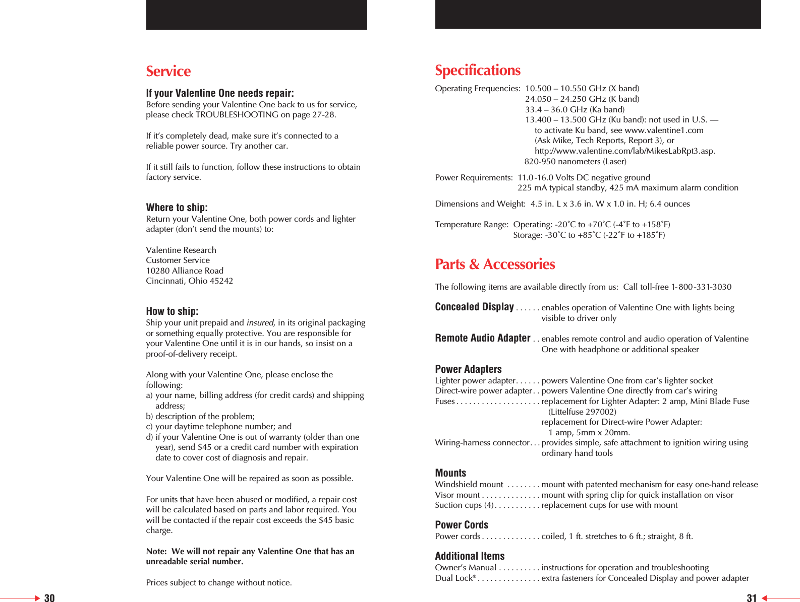 ServiceIf your Valentine One needs repair:Before sending your Valentine One back to us for service,please check TROUBLESHOOTING on page 27-28.If it&rsquo;s completely dead, make sure it&rsquo;s connected to areliable power source. Try another car.If it still fails to function, follow these instructions to obtainfactory service.Where to ship:Return your Valentine One, both power cords and lighteradapter (don&rsquo;t send the mounts) to:Valentine ResearchCustomer Service10280 Alliance RoadCincinnati, Ohio 45242How to ship:Ship your unit prepaid and insured, in its original packagingor something equally protective. You are responsible foryour Valentine One until it is in our hands, so insist on aproof-of-delivery receipt.Along with your Valentine One, please enclose thefollowing:a) your name, billing address (for credit cards) and shipping address;b) description of the problem;c) your daytime telephone number; andd) if your Valentine One is out of warranty (older than one year), send $45 or a credit card number with expiration date to cover cost of diagnosis and repair.Your Valentine One will be repaired as soon as possible.For units that have been abused or modified, a repair costwill be calculated based on parts and labor required. Youwill be contacted if the repair cost exceeds the $45 basiccharge.Note:  We will not repair any Valentine One that has anunreadable serial number.Prices subject to change without notice.SpecificationsOperating Frequencies:  10.500 &ndash; 10.550 GHz (X band)24.050 &ndash; 24.250 GHz (K band) 33.4 &ndash; 36.0 GHz (Ka band)13.400 &ndash; 13.500 GHz (Ku band): not used in U.S. &mdash; to activate Ku band, see www.valentine1.com (Ask Mike, Tech Reports, Report 3), orhttp://www.valentine.com/lab/MikesLabRpt3.asp.820-950 nanometers (Laser)Power Requirements:  11.0 -16.0 Volts DC negative ground225 mA typical standby, 425 mA maximum alarm conditionDimensions and Weight:  4.5 in. L x 3.6 in. W x 1.0 in. H; 6.4 ouncesTemperature Range:  Operating: -20˚C to +70˚C (-4˚F to +158˚F)Storage: -30˚C to +85˚C (-22˚F to +185˚F)Parts &amp; AccessoriesThe following items are available directly from us:  Call toll-free 1-800-331-3030Concealed Display ......enables operation of Valentine One with lights beingvisible to driver onlyRemote Audio Adapter . . enables remote control and audio operation of ValentineOne with headphone or additional speakerPower AdaptersLighter power adapter......powers Valentine One from car&rsquo;s lighter socketDirect-wire power adapter. . powers Valentine One directly from car&rsquo;s wiringFuses ....................replacement for Lighter Adapter: 2 amp, Mini Blade Fuse(Littelfuse 297002) replacement for Direct-wire Power Adapter: 1 amp, 5mm x 20mm.Wiring-harness connector. . . provides simple, safe attachment to ignition wiring usingordinary hand toolsMountsWindshield mount ........mount with patented mechanism for easy one-hand releaseVisor mount ..............mount with spring clip for quick installation on visorSuction cups (4)...........replacement cups for use with mountPower CordsPower cords ..............coiled, 1 ft. stretches to 6 ft.; straight, 8 ft.  Additional ItemsOwner&rsquo;s Manual ..........instructions for operation and troubleshooting Dual Lock&reg;...............extra fasteners for Concealed Display and power adapter30 31