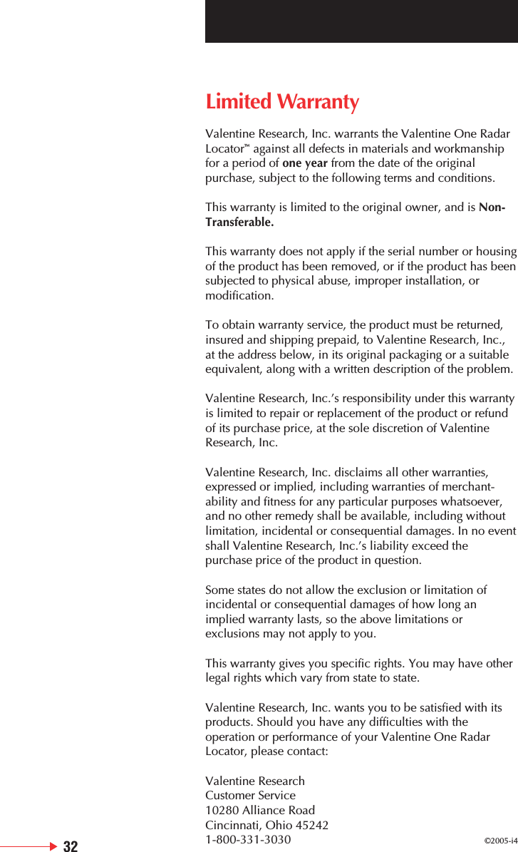 Limited WarrantyValentine Research, Inc. warrants the Valentine One RadarLocator&trade;against all defects in materials and workmanshipfor a period of one year from the date of the originalpurchase, subject to the following terms and conditions.This warranty is limited to the original owner, and is Non-Transferable.This warranty does not apply if the serial number or housingof the product has been removed, or if the product has beensubjected to physical abuse, improper installation, ormodification.To obtain warranty service, the product must be returned,insured and shipping prepaid, to Valentine Research, Inc.,at the address below, in its original packaging or a suitableequivalent, along with a written description of the problem.Valentine Research, Inc.&rsquo;s responsibility under this warrantyis limited to repair or replacement of the product or refundof its purchase price, at the sole discretion of ValentineResearch, Inc.Valentine Research, Inc. disclaims all other warranties,expressed or implied, including warranties of merchant-ability and fitness for any particular purposes whatsoever,and no other remedy shall be available, including withoutlimitation, incidental or consequential damages. In no eventshall Valentine Research, Inc.&rsquo;s liability exceed thepurchase price of the product in question.Some states do not allow the exclusion or limitation ofincidental or consequential damages of how long animplied warranty lasts, so the above limitations orexclusions may not apply to you.This warranty gives you specific rights. You may have otherlegal rights which vary from state to state.Valentine Research, Inc. wants you to be satisfied with itsproducts. Should you have any difficulties with theoperation or performance of your Valentine One RadarLocator, please contact:Valentine ResearchCustomer Service10280 Alliance RoadCincinnati, Ohio 452421-800-331-3030 &copy;2005-i432