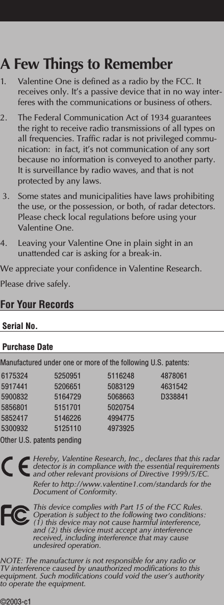 A Few Things to Remember1. Valentine One is defined as a radio by the FCC. It receives only. It&rsquo;s a passive device that in no way inter-feres with the communications or business of others.2. The Federal Communication Act of 1934 guarantees the right to receive radio transmissions of all types on all frequencies. Traffic radar is not privileged commu-nication:  in fact, it&rsquo;s not communication of any sort because no information is conveyed to another party. It is surveillance by radio waves, and that is not protected by any laws. 3. Some states and municipalities have laws prohibiting the use, or the possession, or both, of radar detectors. Please check local regulations before using your Valentine One.4. Leaving your Valentine One in plain sight in an unattended car is asking for a break-in.We appreciate your confidence in Valentine Research.Please drive safely.For Your RecordsSerial No.Purchase DateManufactured under one or more of the following U.S. patents:  Other U.S. patents pendingHereby, Valentine Research, Inc., declares that this radardetector is in compliance with the essential requirementsand other relevant provisions of Directive 1999/5/EC.Refer to http://www.valentine1.com/standards for theDocument of Conformity.This device complies with Part 15 of the FCC Rules.Operation is subject to the following two conditions: (1) this device may not cause harmful interference, and (2) this device must accept any interferencereceived, including interference that may cause undesired operation.NOTE: The manufacturer is not responsible for any radio or TV interference caused by unauthorized modifications to thisequipment. Such modifications could void the user&rsquo;s authority to operate the equipment.&copy;2003-c16175324 59174415900832 5856801 5852417 5300932  5250951520665151647295151701 5146226 5125110 5116248 5083129 5068663  502075449947754973925 48780614631542D338841