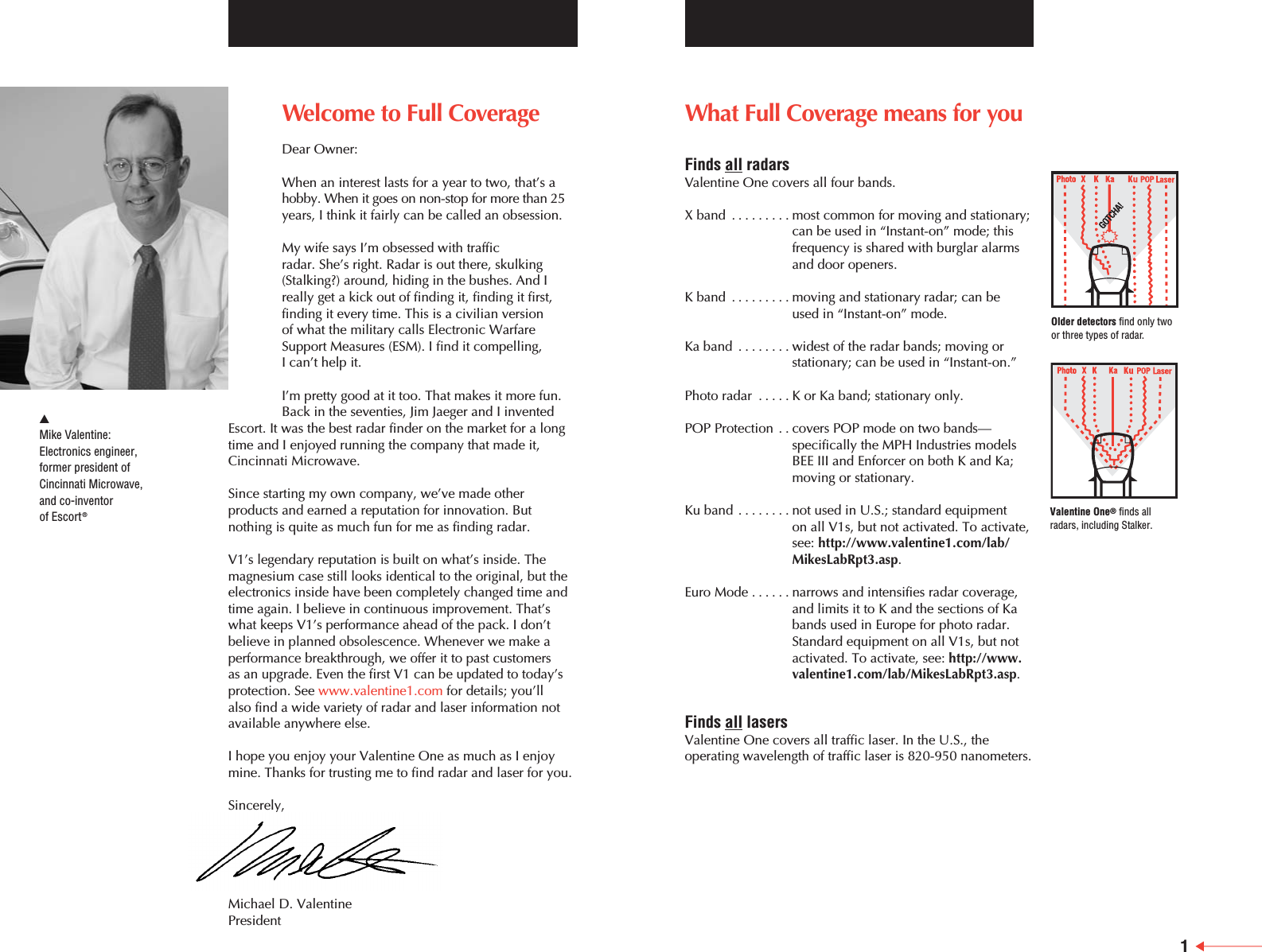 What Full Coverage means for youFinds all radarsValentine One covers all four bands.X band .........most common for moving and stationary;can be used in &ldquo;Instant-on&rdquo; mode; thisfrequency is shared with burglar alarms and door openers.K band .........moving and stationary radar; can be used in &ldquo;Instant-on&rdquo; mode.Ka band ........widest of the radar bands; moving orstationary; can be used in &ldquo;Instant-on.&rdquo; Photo radar .....K or Ka band; stationary only.POP Protection . . covers POP mode on two bands&mdash;specifically the MPH Industries modelsBEE III and Enforcer on both K and Ka;moving or stationary.Ku band ........not used in U.S.; standard equipment on all V1s, but not activated. To activate,see: http://www.valentine1.com/lab/MikesLabRpt3.asp.Euro Mode ......narrows and intensifies radar coverage,and limits it to K and the sections of Kabands used in Europe for photo radar.Standard equipment on all V1s, but notactivated. To activate, see: http://www.valentine1.com/lab/MikesLabRpt3.asp.Finds all lasersValentine One covers all traffic laser. In the U.S., theoperating wavelength of traffic laser is 820-950 nanometers.Welcome to Full CoverageDear Owner:When an interest lasts for a year to two, that&rsquo;s ahobby. When it goes on non-stop for more than 25years, I think it fairly can be called an obsession.My wife says I&rsquo;m obsessed with traffic radar. She&rsquo;s right. Radar is out there, skulking(Stalking?) around, hiding in the bushes. And Ireally get a kick out of finding it, finding it first,finding it every time. This is a civilian version of what the military calls Electronic WarfareSupport Measures (ESM). I find it compelling, I can&rsquo;t help it.I&rsquo;m pretty good at it too. That makes it more fun.Back in the seventies, Jim Jaeger and I inventedEscort. It was the best radar finder on the market for a longtime and I enjoyed running the company that made it,Cincinnati Microwave.Since starting my own company, we&rsquo;ve made otherproducts and earned a reputation for innovation. Butnothing is quite as much fun for me as finding radar. V1&rsquo;s legendary reputation is built on what&rsquo;s inside. Themagnesium case still looks identical to the original, but theelectronics inside have been completely changed time andtime again. I believe in continuous improvement. That&rsquo;swhat keeps V1&rsquo;s performance ahead of the pack. I don&rsquo;tbelieve in planned obsolescence. Whenever we make aperformance breakthrough, we offer it to past customers as an upgrade. Even the first V1 can be updated to today&rsquo;sprotection. See www.valentine1.com for details; you&rsquo;ll also find a wide variety of radar and laser information notavailable anywhere else.I hope you enjoy your Valentine One as much as I enjoymine. Thanks for trusting me to find radar and laser for you.Sincerely,Michael D. ValentinePresident왖Mike Valentine:Electronics engineer, former president ofCincinnati Microwave,and co-inventorof Escort&reg;1Older detectors find only twoor three types of radar.Valentine One&reg;finds allradars, including Stalker.