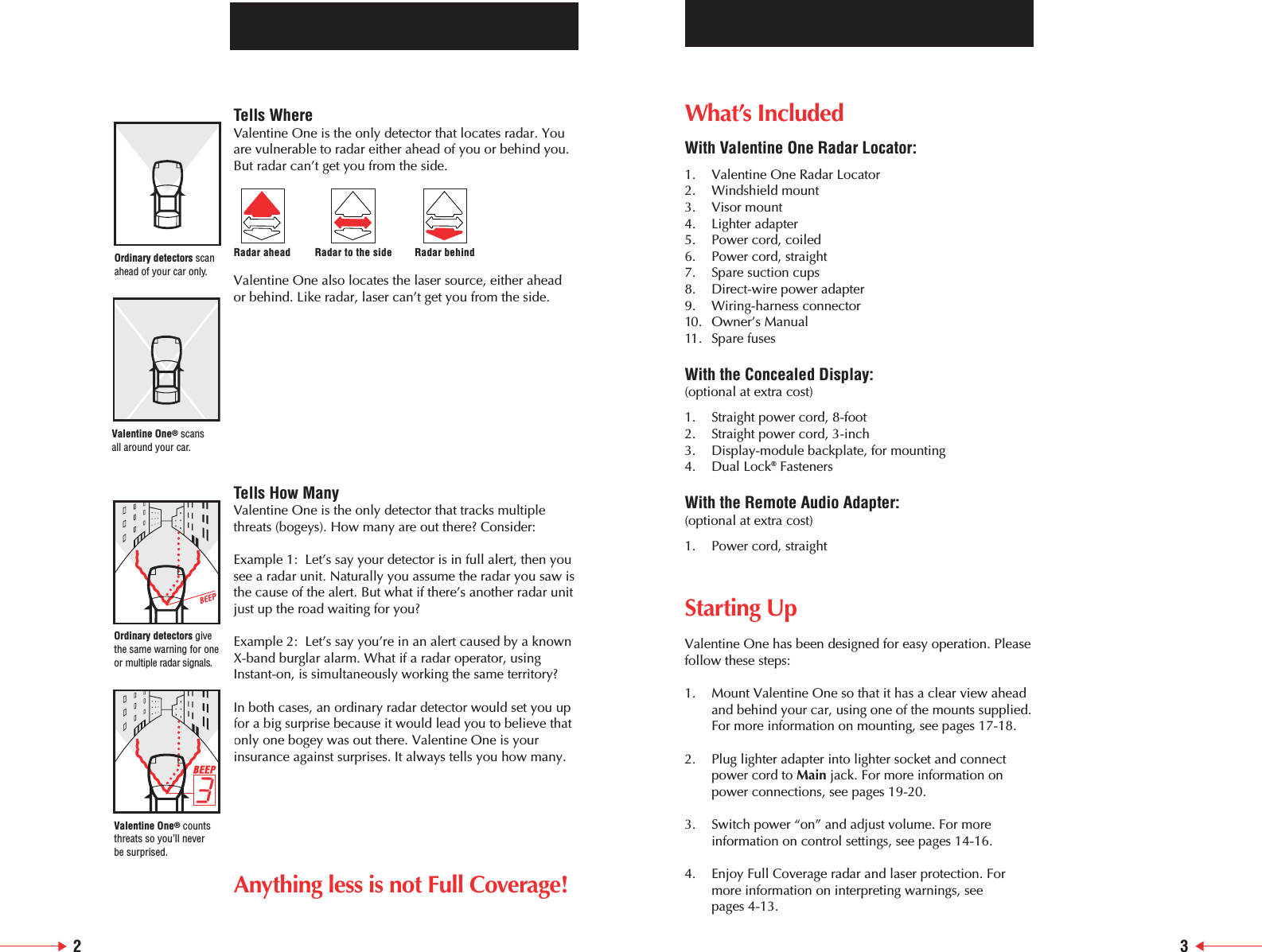 What&rsquo;s IncludedWith Valentine One Radar Locator:1. Valentine One Radar Locator2. Windshield mount3. Visor mount4. Lighter adapter5. Power cord, coiled6. Power cord, straight7. Spare suction cups8. Direct-wire power adapter9. Wiring-harness connector10. Owner&rsquo;s Manual11. Spare fusesWith the Concealed Display: (optional at extra cost)1. Straight power cord, 8-foot2. Straight power cord, 3-inch3. Display-module backplate, for mounting4. Dual Lock&reg;FastenersWith the Remote Audio Adapter: (optional at extra cost)1. Power cord, straightStarting UpValentine One has been designed for easy operation. Pleasefollow these steps:1. Mount Valentine One so that it has a clear view ahead and behind your car, using one of the mounts supplied.For more information on mounting, see pages 17-18.2. Plug lighter adapter into lighter socket and connect power cord to Main jack. For more information on power connections, see pages 19-20.3. Switch power &ldquo;on&rdquo; and adjust volume. For more information on control settings, see pages 14-16.4. Enjoy Full Coverage radar and laser protection. Formore information on interpreting warnings, see pages 4-13.23Tells WhereValentine One is the only detector that locates radar. Youare vulnerable to radar either ahead of you or behind you.But radar can&rsquo;t get you from the side.Valentine One also locates the laser source, either ahead or behind. Like radar, laser can&rsquo;t get you from the side.Tells How ManyValentine One is the only detector that tracks multiplethreats (bogeys). How many are out there? Consider:Example 1:  Let&rsquo;s say your detector is in full alert, then yousee a radar unit. Naturally you assume the radar you saw isthe cause of the alert. But what if there&rsquo;s another radar unitjust up the road waiting for you?Example 2:  Let&rsquo;s say you&rsquo;re in an alert caused by a knownX-band burglar alarm. What if a radar operator, usingInstant-on, is simultaneously working the same territory?In both cases, an ordinary radar detector would set you upfor a big surprise because it would lead you to believe thatonly one bogey was out there. Valentine One is yourinsurance against surprises. It always tells you how many.Anything less is not Full Coverage!Radar ahead Radar to the side Radar behindOrdinary detectors scanahead of your car only.Ordinary detectors givethe same warning for oneor multiple radar signals.Valentine One&reg;scans all around your car.Valentine One&reg;countsthreats so you&rsquo;ll never be surprised.