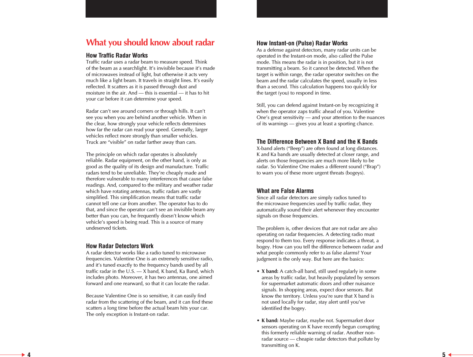 What you should know about radarHow Traffic Radar WorksTraffic radar uses a radar beam to measure speed. Think of the beam as a searchlight. It&rsquo;s invisible because it&rsquo;s made of microwaves instead of light, but otherwise it acts verymuch like a light beam. It travels in straight lines. It&rsquo;s easilyreflected. It scatters as it is passed through dust andmoisture in the air. And &mdash; this is essential &mdash; it has to hit your car before it can determine your speed.Radar can&rsquo;t see around corners or through hills. It can&rsquo;t see you when you are behind another vehicle. When in the clear, how strongly your vehicle reflects determineshow far the radar can read your speed. Generally, largervehicles reflect more strongly than smaller vehicles. Truck are &ldquo;visible&rdquo; on radar farther away than cars.The principle on which radar operates is absolutelyreliable. Radar equipment, on the other hand, is only asgood as the quality of its design and manufacture. Trafficradars tend to be unreliable. They&rsquo;re cheaply made andtherefore vulnerable to many interferences that cause falsereadings. And, compared to the military and weather radarwhich have rotating antennas, traffic radars are vastlysimplified. This simplification means that traffic radarcannot tell one car from another. The operator has to dothat, and since the operator can&rsquo;t see an invisible beam anybetter than you can, he frequently doesn&rsquo;t know whichvehicle&rsquo;s speed is being read. This is a source of manyundeserved tickets.How Radar Detectors WorkA radar detector works like a radio tuned to microwavefrequencies. Valentine One is an extremely sensitive radio,and it&rsquo;s tuned exactly to the frequency bands used by alltraffic radar in the U.S. &mdash; X band, K band, Ka Band, whichincludes photo. Moreover, it has two antennas, one aimedforward and one rearward, so that it can locate the radar.Because Valentine One is so sensitive, it can easily findradar from the scattering of the beam, and it can find thesescatters a long time before the actual beam hits your car.The only exception is Instant-on radar.How Instant-on (Pulse) Radar WorksAs a defense against detectors, many radar units can beoperated in the Instant-on mode, also called the Pulsemode. This means the radar is in position, but it is not transmitting a beam. So it cannot be detected. When the target is within range, the radar operator switches on thebeam and the radar calculates the speed, usually in lessthan a second. This calculation happens too quickly for the target (you) to respond in time.Still, you can defend against Instant-on by recognizing itwhen the operator zaps traffic ahead of you. ValentineOne&rsquo;s great sensitivity &mdash; and your attention to the nuancesof its warnings &mdash; gives you at least a sporting chance.The Difference Between X Band and the K BandsX-band alerts (&ldquo;Beep&rdquo;) are often found at long distances. K and Ka bands are usually detected at closer range, andalerts on those frequencies are much more likely to beradar. So Valentine One makes a different sound (&ldquo;Brap&rdquo;) to warn you of these more urgent threats (bogeys).What are False AlarmsSince all radar detectors are simply radios tuned to the microwave frequencies used by traffic radar, theyautomatically sound their alert whenever they encountersignals on those frequencies. The problem is, other devices that are not radar are alsooperating on radar frequencies. A detecting radio mustrespond to them too. Every response indicates a threat, abogey. How can you tell the difference between radar andwhat people commonly refer to as false alarms? Yourjudgment is the only way. But here are the basics:&bull;X band: A catch-all band, still used regularly in someareas by traffic radar, but heavily populated by sensorsfor supermarket automatic doors and other nuisancesignals. In shopping areas, expect door sensors. Butknow the territory. Unless you&rsquo;re sure that X band isnot used locally for radar, stay alert until you&rsquo;veidentified the bogey.&bull;K band: Maybe radar, maybe not. Supermarket door sensors operating on K have recently begun corruptingthis formerly reliable warning of radar. Another non-radar source &mdash; cheapie radar detectors that pollute bytransmitting on K.4 5