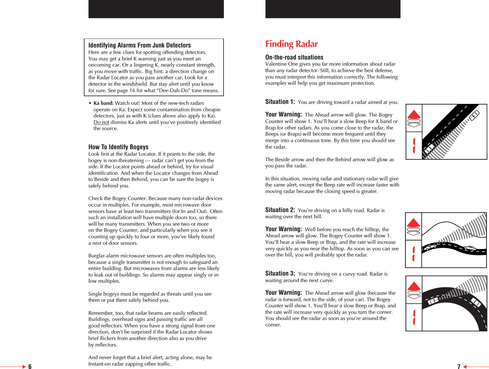 Identifying Alarms From Junk DetectorsHere are a few clues for spotting offending detectors. You may get a brief K warning just as you meet anoncoming car. Or a lingering K, nearly constant strength, as you move with traffic. Big hint: a direction change on the Radar Locator as you pass another car. Look for adetector in the windshield. But stay alert until you know for sure. See page 16 for what &ldquo;Dee-Dah-Do&rdquo; tone means. &bull;Ka band: Watch out! Most of the new-tech radars operate on Ka. Expect some contamination from cheapie detectors, just as with K (clues above also apply to Ka). Do not dismiss Ka alerts until you&rsquo;ve positively identified the source.How To Identify BogeysLook first at the Radar Locator. If it points to the side, thebogey is non-threatening &mdash; radar can&rsquo;t get you from the side. If the Locator points ahead or behind, try for visualidentification. And when the Locator changes from Aheadto Beside and then Behind, you can be sure the bogey issafely behind you.Check the Bogey Counter. Because many non-radar devicesoccur in multiples. For example, most microwave doorsensors have at least two transmitters (for In and Out). Oftensuch an installation will have multiple doors too, so therewill be many transmitters. When you see two or more on the Bogey Counter, and particularly when you see itcounting up quickly to four or more, you&rsquo;ve likely found a nest of door sensors.Burglar-alarm microwave sensors are often multiples too,because a single transmitter is not enough to safeguard anentire building. But microwaves from alarms are less likelyto leak out of buildings. So alarms may appear singly or inlow multiples.Single bogeys must be regarded as threats until you seethem or put them safely behind you.Remember, too, that radar beams are easily reflected.Buildings, overhead signs and passing traffic are all good reflectors. When you have a strong signal from onedirection, don&rsquo;t be surprised if the Radar Locator showsbrief flickers from another direction also as you drive by reflectors.And never forget that a brief alert, acting alone, may beInstant-on radar zapping other traffic.Finding RadarOn-the-road situationsValentine One gives you far more information about radarthan any radar detector. Still, to achieve the best defense,you must interpret this information correctly. The followingexamples will help you get maximum protection.Situation 1: You are driving toward a radar aimed at you.Your Warning: The Ahead arrow will glow. The BogeyCounter will show 1. You&rsquo;ll hear a slow Beep for X band orBrap for other radars. As you come close to the radar, theBeeps (or Braps) will become more frequent until theymerge into a continuous tone. By this time you should seethe radar.The Beside arrow and then the Behind arrow will glow asyou pass the radar.In this situation, moving radar and stationary radar will givethe same alert, except the Beep rate will increase faster withmoving radar because the closing speed is greater.Situation 2: You&rsquo;re driving on a hilly road. Radar iswaiting over the next hill.Your Warning: Well before you reach the hilltop, theAhead arrow will glow. The Bogey Counter will show 1.You&rsquo;ll hear a slow Beep or Brap, and the rate will increasevery quickly as you near the hilltop. As soon as you can seeover the hill, you will probably spot the radar.    Situation 3:  You&rsquo;re driving on a curvy road. Radar iswaiting around the next curve.Your Warning: The Ahead arrow will glow (because theradar is forward, not to the side, of your car). The BogeyCounter will show 1. You&rsquo;ll hear a slow Beep or Brap, andthe rate will increase very quickly as you turn the corner.You should see the radar as soon as you&rsquo;re around thecorner.6 7