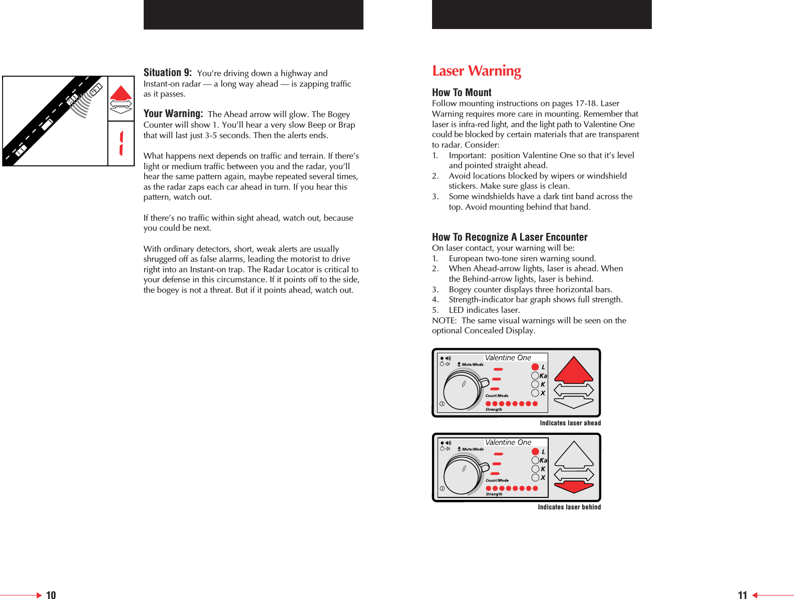 Situation 9:  You&rsquo;re driving down a highway and Instant-on radar &mdash; a long way ahead &mdash; is zapping traffic as it passes.Your Warning: The Ahead arrow will glow. The BogeyCounter will show 1. You&rsquo;ll hear a very slow Beep or Brapthat will last just 3-5 seconds. Then the alerts ends.What happens next depends on traffic and terrain. If there&rsquo;slight or medium traffic between you and the radar, you&rsquo;llhear the same pattern again, maybe repeated several times,as the radar zaps each car ahead in turn. If you hear thispattern, watch out.If there&rsquo;s no traffic within sight ahead, watch out, becauseyou could be next.With ordinary detectors, short, weak alerts are usuallyshrugged off as false alarms, leading the motorist to driveright into an Instant-on trap. The Radar Locator is critical toyour defense in this circumstance. If it points off to the side,the bogey is not a threat. But if it points ahead, watch out.10 11Laser WarningHow To MountFollow mounting instructions on pages 17-18. LaserWarning requires more care in mounting. Remember thatlaser is infra-red light, and the light path to Valentine Onecould be blocked by certain materials that are transparent to radar. Consider:1. Important:  position Valentine One so that it&rsquo;s level and pointed straight ahead.2. Avoid locations blocked by wipers or windshield stickers. Make sure glass is clean.3. Some windshields have a dark tint band across the top. Avoid mounting behind that band.How To Recognize A Laser EncounterOn laser contact, your warning will be:1. European two-tone siren warning sound.2. When Ahead-arrow lights, laser is ahead. When the Behind-arrow lights, laser is behind.3. Bogey counter displays three horizontal bars.4. Strength-indicator bar graph shows full strength.5.  LED indicates laser.NOTE:  The same visual warnings will be seen on theoptional Concealed Display.Indicates laser aheadIndicates laser behind