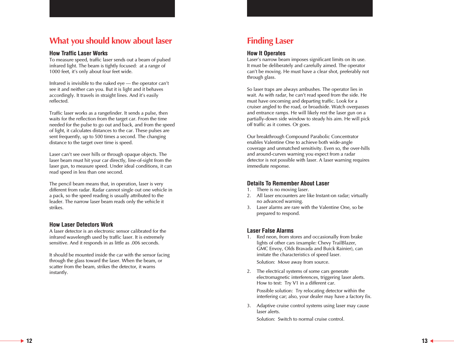 12 13What you should know about laserHow Traffic Laser WorksTo measure speed, traffic laser sends out a beam of pulsedinfrared light. The beam is tightly focused:  at a range of1000 feet, it&rsquo;s only about four feet wide.Infrared is invisible to the naked eye &mdash; the operator can&rsquo;tsee it and neither can you. But it is light and it behavesaccordingly. It travels in straight lines. And it&rsquo;s easilyreflected.Traffic laser works as a rangefinder. It sends a pulse, thenwaits for the reflection from the target car. From the timeneeded for the pulse to go out and back, and from the speedof light, it calculates distances to the car. These pulses aresent frequently, up to 500 times a second. The changingdistance to the target over time is speed.Laser can&rsquo;t see over hills or through opaque objects. Thelaser beam must hit your car directly, line-of-sight from thelaser gun, to measure speed. Under ideal conditions, it canread speed in less than one second.The pencil beam means that, in operation, laser is verydifferent from radar. Radar cannot single out one vehicle ina pack, so the speed reading is usually attributed to theleader. The narrow laser beam reads only the vehicle itstrikes.How Laser Detectors WorkA laser detector is an electronic sensor calibrated for theinfrared wavelength used by traffic laser. It is extremelysensitive. And it responds in as little as .006 seconds.It should be mounted inside the car with the sensor facingthrough the glass toward the laser. When the beam, orscatter from the beam, strikes the detector, it warnsinstantly.Finding LaserHow It OperatesLaser&rsquo;s narrow beam imposes significant limits on its use. It must be deliberately and carefully aimed. The operatorcan&rsquo;t be moving. He must have a clear shot, preferably notthrough glass.So laser traps are always ambushes. The operator lies inwait. As with radar, he can&rsquo;t read speed from the side. Hemust have oncoming and departing traffic. Look for acruiser angled to the road, or broadside. Watch overpassesand entrance ramps. He will likely rest the laser gun on apartially-down side window to steady his aim. He will pickoff traffic as it comes. Or goes.Our breakthrough Compound Parabolic Concentratorenables Valentine One to achieve both wide-anglecoverage and unmatched sensitivity. Even so, the over-hillsand around-curves warning you expect from a radardetector is not possible with laser. A laser warning requiresimmediate response.Details To Remember About Laser1. There is no moving laser.2. All laser encounters are like Instant-on radar; virtually no advanced warning.3. Laser alarms are rare with the Valentine One, so be prepared to respond.Laser False Alarms1.  Red neon, from stores and occasionally from brake lights of other cars (example: Chevy TrailBlazer, GMC Envoy, Olds Bravada and Buick Rainier), can imitate the characteristics of speed laser. Solution:  Move away from source.2.  The electrical systems of some cars generate electromagnetic interferences, triggering laser alerts. How to test:  Try V1 in a different car. Possible solution:  Try relocating detector within the interfering car; also, your dealer may have a factory fix.3. Adaptive cruise control systems using laser may cause laser alerts.Solution:  Switch to normal cruise control.