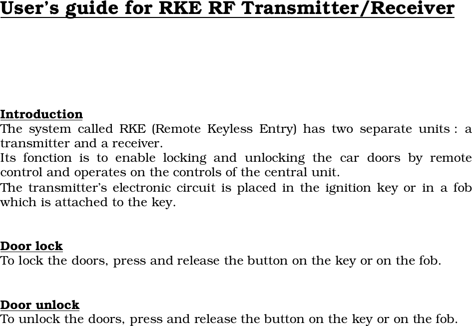 User’s guide for RKE RF Transmitter/ReceiverIntroductionThe system called RKE (Remote Keyless Entry) has two separate units : atransmitter and a receiver.Its fonction is to enable locking and unlocking the car doors by remotecontrol and operates on the controls of the central unit.The transmitter’s electronic circuit is placed in the ignition key or in a fobwhich is attached to the key.Door lock To lock the doors, press and release the button on the key or on the fob.Door unlockTo unlock the doors, press and release the button on the key or on the fob.