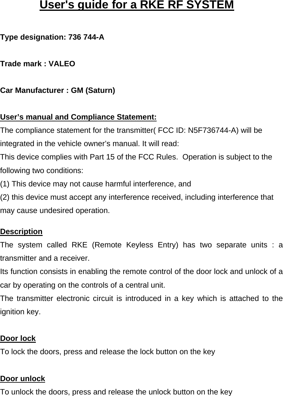    User&apos;s guide for a RKE RF SYSTEM   Type designation: 736 744-A   Trade mark : VALEO      Car Manufacturer : GM (Saturn)     User’s manual and Compliance Statement: The compliance statement for the transmitter( FCC ID: N5F736744-A) will be integrated in the vehicle owner’s manual. It will read: This device complies with Part 15 of the FCC Rules.  Operation is subject to the following two conditions:   (1) This device may not cause harmful interference, and  (2) this device must accept any interference received, including interference that may cause undesired operation. Description The system called RKE (Remote Keyless Entry) has two separate units : a transmitter and a receiver. Its function consists in enabling the remote control of the door lock and unlock of a car by operating on the controls of a central unit. The transmitter electronic circuit is introduced in a key which is attached to the ignition key.  Door lock To lock the doors, press and release the lock button on the key   Door unlock To unlock the doors, press and release the unlock button on the key   