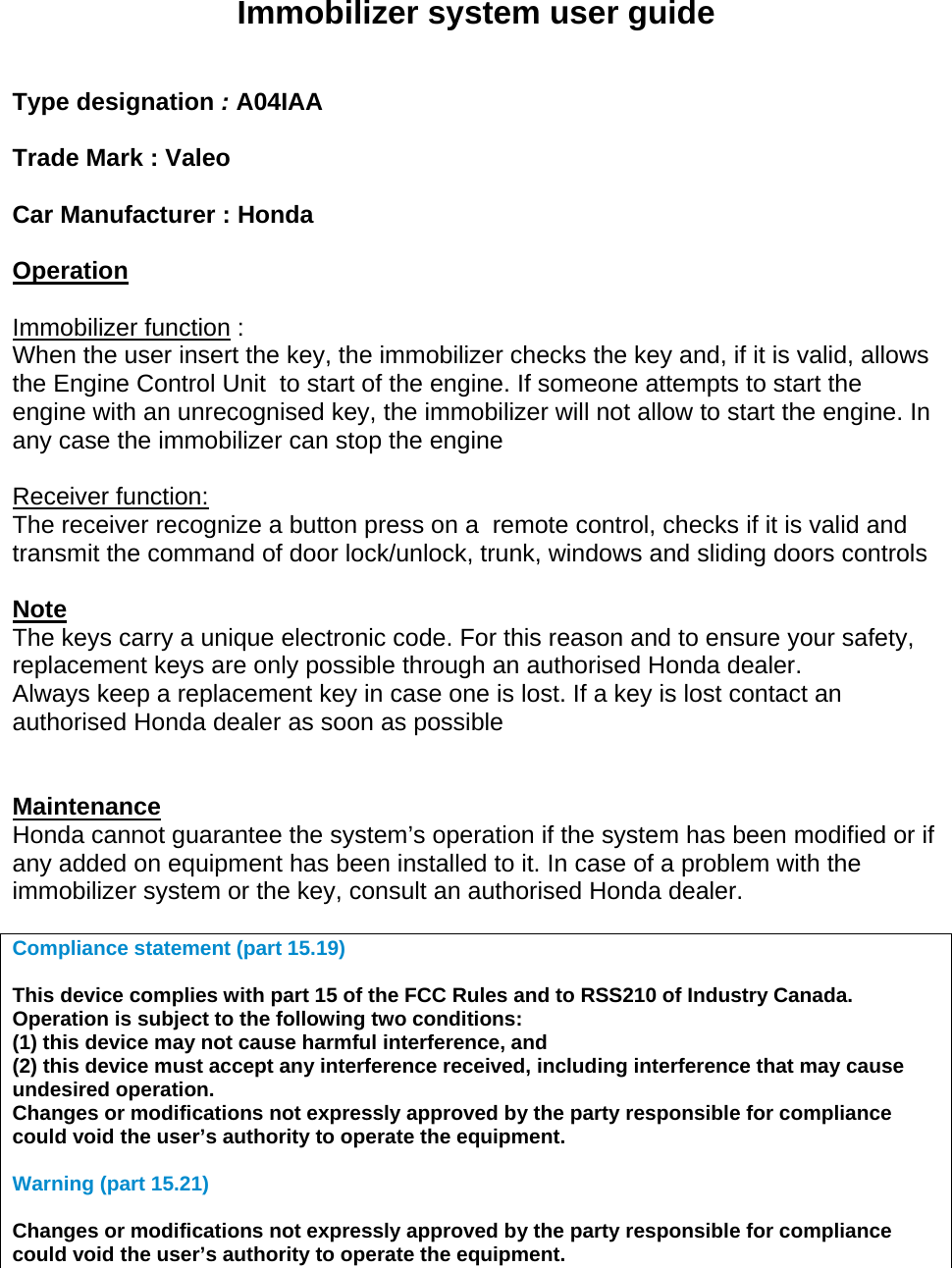   Immobilizer system user guide   Type designation : A04IAA  Trade Mark : Valeo  Car Manufacturer : Honda  Operation  Immobilizer function : When the user insert the key, the immobilizer checks the key and, if it is valid, allows the Engine Control Unit  to start of the engine. If someone attempts to start the engine with an unrecognised key, the immobilizer will not allow to start the engine. In any case the immobilizer can stop the engine  Receiver function: The receiver recognize a button press on a  remote control, checks if it is valid and  transmit the command of door lock/unlock, trunk, windows and sliding doors controls  Note  The keys carry a unique electronic code. For this reason and to ensure your safety, replacement keys are only possible through an authorised Honda dealer. Always keep a replacement key in case one is lost. If a key is lost contact an authorised Honda dealer as soon as possible   Maintenance Honda cannot guarantee the system’s operation if the system has been modified or if any added on equipment has been installed to it. In case of a problem with the immobilizer system or the key, consult an authorised Honda dealer.  Compliance statement (part 15.19)   This device complies with part 15 of the FCC Rules and to RSS210 of Industry Canada. Operation is subject to the following two conditions: (1) this device may not cause harmful interference, and (2) this device must accept any interference received, including interference that may cause undesired operation. Changes or modifications not expressly approved by the party responsible for compliance could void the user’s authority to operate the equipment.  Warning (part 15.21)  Changes or modifications not expressly approved by the party responsible for compliance could void the user’s authority to operate the equipment.   