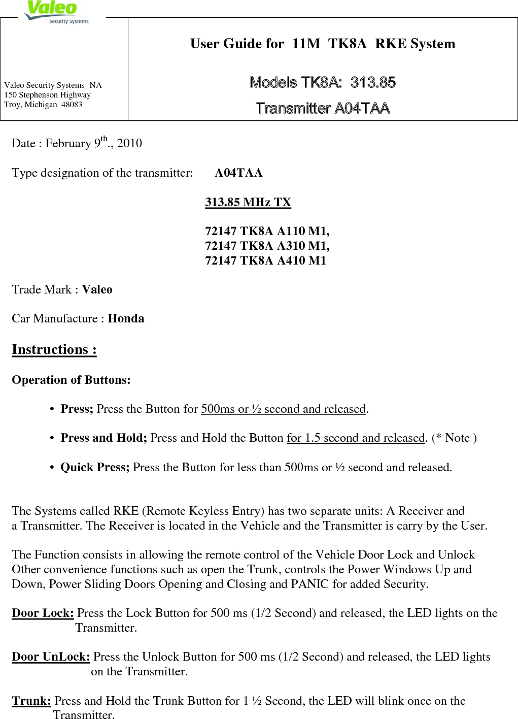  Date : February 9th., 2010  Type designation of the transmitter:       A04TAA         313.85 MHz TX                              72147 TK8A A110 M1,                72147 TK8A A310 M1,                                                                          72147 TK8A A410 M1             Trade Mark : Valeo  Car Manufacture : Honda   Instructions :  Operation of Buttons:      •  Press; Press the Button for 500ms or ½ second and released.   •  Press and Hold; Press and Hold the Button for 1.5 second and released. (* Note )  •  Quick Press; Press the Button for less than 500ms or ½ second and released.   The Systems called RKE (Remote Keyless Entry) has two separate units: A Receiver and  a Transmitter. The Receiver is located in the Vehicle and the Transmitter is carry by the User.  The Function consists in allowing the remote control of the Vehicle Door Lock and Unlock Other convenience functions such as open the Trunk, controls the Power Windows Up and Down, Power Sliding Doors Opening and Closing and PANIC for added Security.  Door Lock: Press the Lock Button for 500 ms (1/2 Second) and released, the LED lights on the                     Transmitter.  Door UnLock: Press the Unlock Button for 500 ms (1/2 Second) and released, the LED lights                             on the Transmitter.  Trunk: Press and Hold the Trunk Button for 1 ½ Second, the LED will blink once on the              Transmitter.   User Guide for  11M  TK8A  RKE System  Valeo Security Systems- NA 150 Stephenson Highway Troy, Michigan  48083 Models TK8A:  313.85  Transmitter A04TAA 