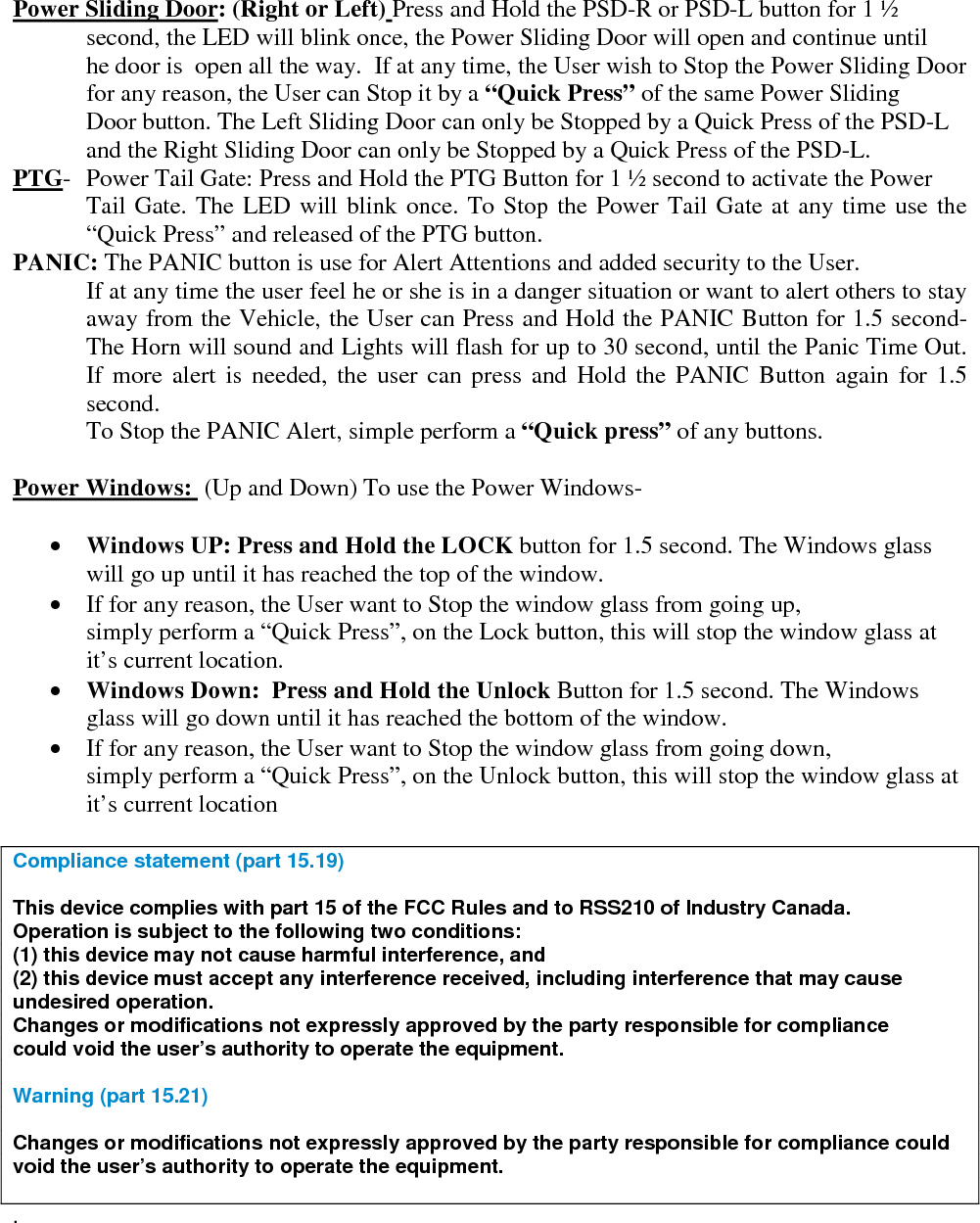   Power Sliding Door: (Right or Left) Press and Hold the PSD-R or PSD-L button for 1 ½    second, the LED will blink once, the Power Sliding Door will open and continue until  he door is  open all the way.  If at any time, the User wish to Stop the Power Sliding Door for any reason, the User can Stop it by a “Quick Press” of the same Power Sliding  Door button. The Left Sliding Door can only be Stopped by a Quick Press of the PSD-L and the Right Sliding Door can only be Stopped by a Quick Press of the PSD-L. PTG-  Power Tail Gate: Press and Hold the PTG Button for 1 ½ second to activate the Power Tail Gate. The LED will blink once. To Stop the Power Tail Gate at any time use the “Quick Press” and released of the PTG button. PANIC: The PANIC button is use for Alert Attentions and added security to the User. If at any time the user feel he or she is in a danger situation or want to alert others to stay away from the Vehicle, the User can Press and Hold the PANIC Button for 1.5 second- The Horn will sound and Lights will flash for up to 30 second, until the Panic Time Out. If more alert is needed, the user can press and Hold the PANIC Button again for 1.5 second. To Stop the PANIC Alert, simple perform a “Quick press” of any buttons.  Power Windows:  (Up and Down) To use the Power Windows-    • Windows UP: Press and Hold the LOCK button for 1.5 second. The Windows glass will go up until it has reached the top of the window. • If for any reason, the User want to Stop the window glass from going up, simply perform a “Quick Press”, on the Lock button, this will stop the window glass at it’s current location. • Windows Down:  Press and Hold the Unlock Button for 1.5 second. The Windows   glass will go down until it has reached the bottom of the window. • If for any reason, the User want to Stop the window glass from going down, simply perform a “Quick Press”, on the Unlock button, this will stop the window glass at it’s current location  Compliance statement (part 15.19)   This device complies with part 15 of the FCC Rules and to RSS210 of Industry Canada. Operation is subject to the following two conditions: (1) this device may not cause harmful interference, and (2) this device must accept any interference received, including interference that may cause undesired operation. Changes or modifications not expressly approved by the party responsible for compliance could void the user’s authority to operate the equipment.  Warning (part 15.21)  Changes or modifications not expressly approved by the party responsible for compliance could void the user’s authority to operate the equipment.  .  