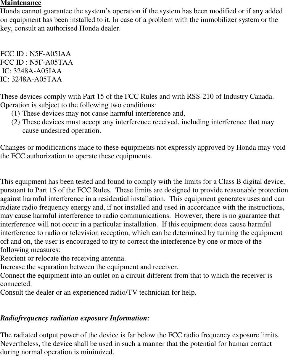   Maintenance Honda cannot guarantee the system’s operation if the system has been modified or if any added on equipment has been installed to it. In case of a problem with the immobilizer system or the key, consult an authorised Honda dealer.   FCC ID : N5F-A05IAA FCC ID : N5F-A05TAA  IC: 3248A-A05IAA IC: 3248A-A05TAA  These devices comply with Part 15 of the FCC Rules and with RSS-210 of Industry Canada. Operation is subject to the following two conditions:  (1) These devices may not cause harmful interference and,  (2) These devices must accept any interference received, including interference that may cause undesired operation.  Changes or modifications made to these equipments not expressly approved by Honda may void the FCC authorization to operate these equipments.   This equipment has been tested and found to comply with the limits for a Class B digital device, pursuant to Part 15 of the FCC Rules.  These limits are designed to provide reasonable protection against harmful interference in a residential installation.  This equipment generates uses and can radiate radio frequency energy and, if not installed and used in accordance with the instructions, may cause harmful interference to radio communications.  However, there is no guarantee that interference will not occur in a particular installation.  If this equipment does cause harmful interference to radio or television reception, which can be determined by turning the equipment off and on, the user is encouraged to try to correct the interference by one or more of the following measures: Reorient or relocate the receiving antenna. Increase the separation between the equipment and receiver. Connect the equipment into an outlet on a circuit different from that to which the receiver is connected. Consult the dealer or an experienced radio/TV technician for help.   Radiofrequency radiation exposure Information:  The radiated output power of the device is far below the FCC radio frequency exposure limits. Nevertheless, the device shall be used in such a manner that the potential for human contact during normal operation is minimized. 