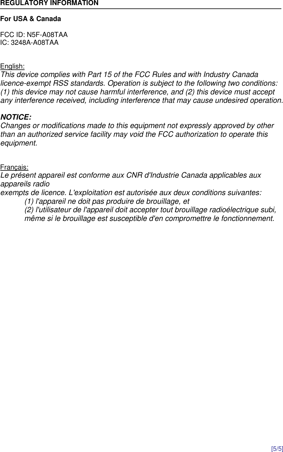  [5/5]  REGULATORY INFORMATION  For USA &amp; Canada  FCC ID: N5F-A08TAA IC: 3248A-A08TAA   English: This device complies with Part 15 of the FCC Rules and with Industry Canada licence-exempt RSS standards. Operation is subject to the following two conditions: (1) this device may not cause harmful interference, and (2) this device must accept any interference received, including interference that may cause undesired operation.  NOTICE: Changes or modifications made to this equipment not expressly approved by other than an authorized service facility may void the FCC authorization to operate this equipment.   Français: Le présent appareil est conforme aux CNR d&apos;Industrie Canada applicables aux appareils radio exempts de licence. L&apos;exploitation est autorisée aux deux conditions suivantes: (1) l&apos;appareil ne doit pas produire de brouillage, et  (2) l&apos;utilisateur de l&apos;appareil doit accepter tout brouillage radioélectrique subi, même si le brouillage est susceptible d&apos;en compromettre le fonctionnement.  