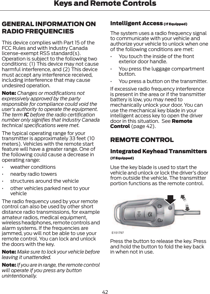 GENERAL INFORMATION ONRADIO FREQUENCIESThis device complies with Part 15 of theFCC Rules and with Industry Canadalicense-exempt RSS standard(s).Operation is subject to the following twoconditions: (1) This device may not causeharmful interference, and (2) This devicemust accept any interference received,including interference that may causeundesired operation.Note: Changes or modifications notexpressively approved by the partyresponsible for compliance could void theuser&apos;s authority to operate the equipment.The term IC before the radio certificationnumber only signifies that Industry Canadatechnical specifications were met.The typical operating range for yourtransmitter is approximately 33 feet (10meters). Vehicles with the remote startfeature will have a greater range. One ofthe following could cause a decrease inoperating range:• weather conditions• nearby radio towers• structures around the vehicle• other vehicles parked next to yourvehicleThe radio frequency used by your remotecontrol can also be used by other shortdistance radio transmissions, for exampleamateur radios, medical equipment,wireless headphones, remote controls andalarm systems. If the frequencies arejammed, you will not be able to use yourremote control. You can lock and unlockthe doors with the key.Note: Make sure to lock your vehicle beforeleaving it unattended.Note: If you are in range, the remote controlwill operate if you press any buttonunintentionally.Intelligent Access (If Equipped)The system uses a radio frequency signalto communicate with your vehicle andauthorize your vehicle to unlock when oneof the following conditions are met:• You touch the inside of the frontexterior door handle.• You press the luggage compartmentbutton.• You press a button on the transmitter.If excessive radio frequency interferenceis present in the area or if the transmitterbattery is low, you may need tomechanically unlock your door. You canuse the mechanical key blade in yourintelligent access key to open the driverdoor in this situation.  See RemoteControl (page 42).REMOTE CONTROLIntegrated Keyhead Transmitters(If Equipped)Use the key blade is used to start thevehicle and unlock or lock the driver’s doorfrom outside the vehicle. The transmitterportion functions as the remote control.E151797Press the button to release the key. Pressand hold the button to fold the key backin when not in use.42Keys and Remote Controls