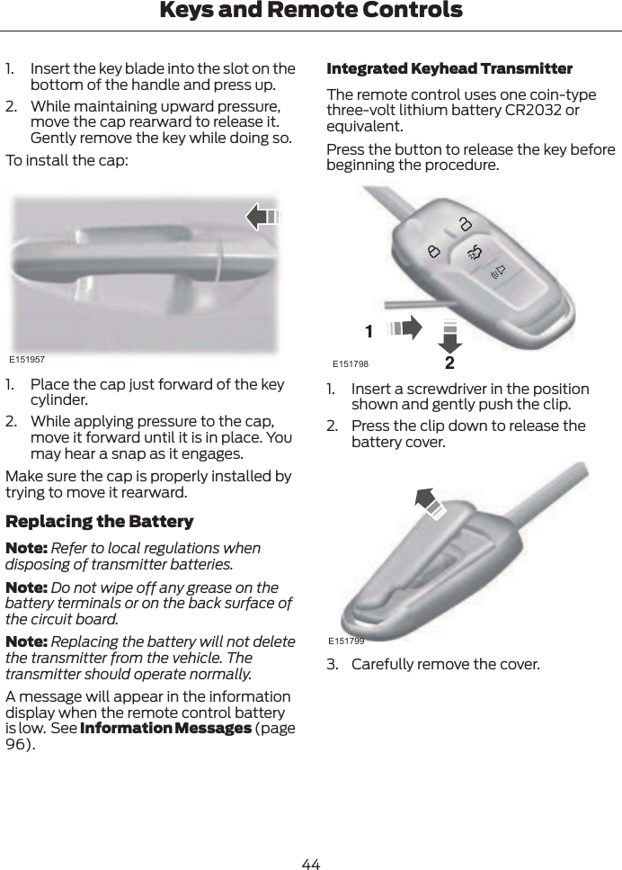 1. Insert the key blade into the slot on thebottom of the handle and press up.2. While maintaining upward pressure,move the cap rearward to release it.Gently remove the key while doing so.To install the cap:E1519571. Place the cap just forward of the keycylinder.2. While applying pressure to the cap,move it forward until it is in place. Youmay hear a snap as it engages.Make sure the cap is properly installed bytrying to move it rearward.Replacing the BatteryNote: Refer to local regulations whendisposing of transmitter batteries.Note: Do not wipe off any grease on thebattery terminals or on the back surface ofthe circuit board.Note: Replacing the battery will not deletethe transmitter from the vehicle. Thetransmitter should operate normally.A message will appear in the informationdisplay when the remote control batteryis low.  See Information Messages (page96).Integrated Keyhead TransmitterThe remote control uses one coin-typethree-volt lithium battery CR2032 orequivalent.Press the button to release the key beforebeginning the procedure.E1517981. Insert a screwdriver in the positionshown and gently push the clip.2. Press the clip down to release thebattery cover.E1517993. Carefully remove the cover.44Keys and Remote Controls