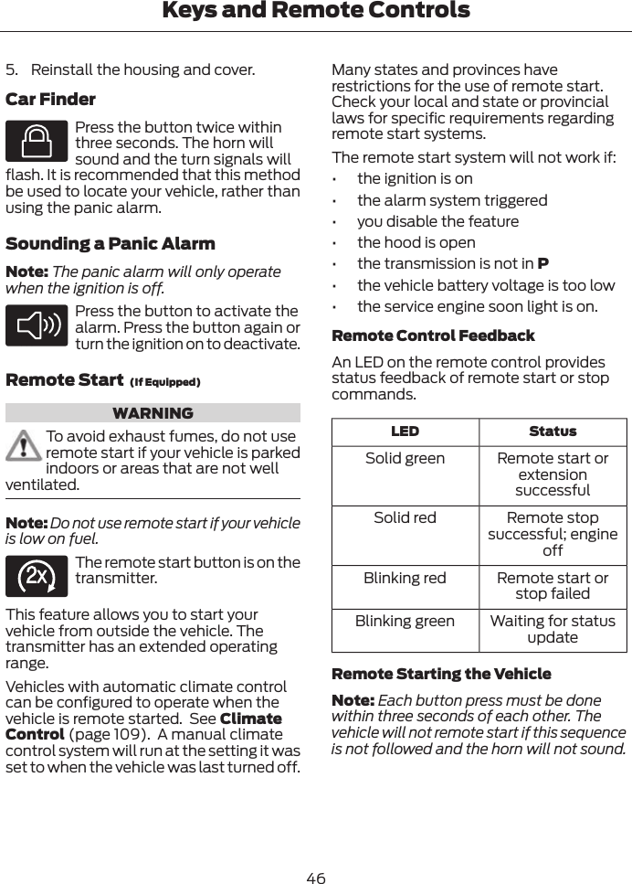 5. Reinstall the housing and cover.Car FinderE138623Press the button twice withinthree seconds. The horn willsound and the turn signals willflash. It is recommended that this methodbe used to locate your vehicle, rather thanusing the panic alarm.Sounding a Panic AlarmNote: The panic alarm will only operatewhen the ignition is off.E138624Press the button to activate thealarm. Press the button again orturn the ignition on to deactivate.Remote Start  (If Equipped)WARNINGTo avoid exhaust fumes, do not useremote start if your vehicle is parkedindoors or areas that are not wellventilated.Note: Do not use remote start if your vehicleis low on fuel.E138625The remote start button is on thetransmitter.This feature allows you to start yourvehicle from outside the vehicle. Thetransmitter has an extended operatingrange.Vehicles with automatic climate controlcan be configured to operate when thevehicle is remote started.  See ClimateControl (page 109).  A manual climatecontrol system will run at the setting it wasset to when the vehicle was last turned off.Many states and provinces haverestrictions for the use of remote start.Check your local and state or provinciallaws for specific requirements regardingremote start systems.The remote start system will not work if:• the ignition is on• the alarm system triggered• you disable the feature• the hood is open• the transmission is not in P• the vehicle battery voltage is too low• the service engine soon light is on.Remote Control FeedbackAn LED on the remote control providesstatus feedback of remote start or stopcommands.StatusLEDRemote start orextensionsuccessfulSolid greenRemote stopsuccessful; engineoffSolid redRemote start orstop failedBlinking redWaiting for statusupdateBlinking greenRemote Starting the VehicleNote: Each button press must be donewithin three seconds of each other. Thevehicle will not remote start if this sequenceis not followed and the horn will not sound.46Keys and Remote Controls