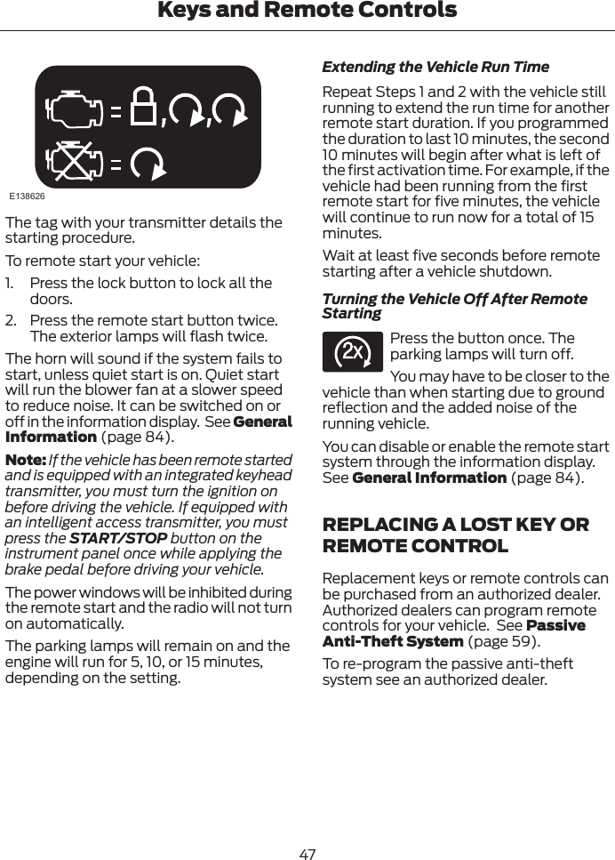 E138626The tag with your transmitter details thestarting procedure.To remote start your vehicle:1. Press the lock button to lock all thedoors.2. Press the remote start button twice.The exterior lamps will flash twice.The horn will sound if the system fails tostart, unless quiet start is on. Quiet startwill run the blower fan at a slower speedto reduce noise. It can be switched on oroff in the information display.  See GeneralInformation (page 84).Note: If the vehicle has been remote startedand is equipped with an integrated keyheadtransmitter, you must turn the ignition onbefore driving the vehicle. If equipped withan intelligent access transmitter, you mustpress the START/STOP button on theinstrument panel once while applying thebrake pedal before driving your vehicle.The power windows will be inhibited duringthe remote start and the radio will not turnon automatically.The parking lamps will remain on and theengine will run for 5, 10, or 15 minutes,depending on the setting.Extending the Vehicle Run TimeRepeat Steps 1 and 2 with the vehicle stillrunning to extend the run time for anotherremote start duration. If you programmedthe duration to last 10 minutes, the second10 minutes will begin after what is left ofthe first activation time. For example, if thevehicle had been running from the firstremote start for five minutes, the vehiclewill continue to run now for a total of 15minutes.Wait at least five seconds before remotestarting after a vehicle shutdown.Turning the Vehicle Off After RemoteStartingE138625Press the button once. Theparking lamps will turn off.You may have to be closer to thevehicle than when starting due to groundreflection and the added noise of therunning vehicle.You can disable or enable the remote startsystem through the information display.See General Information (page 84).REPLACING A LOST KEY ORREMOTE CONTROLReplacement keys or remote controls canbe purchased from an authorized dealer.Authorized dealers can program remotecontrols for your vehicle.  See PassiveAnti-Theft System (page 59).To re-program the passive anti-theftsystem see an authorized dealer.47Keys and Remote Controls