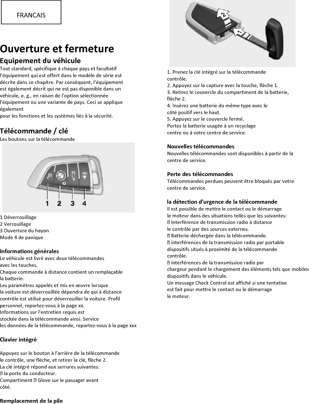   Ouverture et fermeture Equipement du véhicule Tout standard, spécifique à chaque pays et facultatif l&apos;équipement qui est offert dans le modèle de série est décrite dans ce chapitre. Par conséquent, l&apos;équipement est également décrit qui ne est pas disponible dans un véhicule, e. g., en raison de l&apos;option sélectionnée l&apos;équipement ou une variante de pays. Ceci se applique également pour les fonctions et les systèmes liés à la sécurité.  Télécommande / clé Les boutons sur la télécommande    1 Déverrouillage 2 Verrouillage 3 Ouverture du hayon Mode 4 de panique  Informations générales Le véhicule est livré avec deux télécommandes avec les touches. Chaque commande à distance contient un remplaçable la batterie. Les paramètres appelés et mis en œuvre lorsque la voiture est déverrouillée dépendra de qui à distance contrôle est utilisé pour déverrouiller la voiture. Profil personnel, reportez-vous à la page xx. Informations sur l&apos;entretien requis est stockée dans la télécommande ainsi. Service les données de la télécommande, reportez-vous à la page xxx  Clavier intégré   Appuyez sur le bouton à l&apos;arrière de la télécommande le contrôle, une flèche, et retirer la clé, flèche 2. La clé intégré répond aux serrures suivantes: ▷ la porte du conducteur. Compartiment ▷ Glove sur le passager avant côté.  Remplacement de la pile    1. Prenez la clé intégré sur la télécommande contrôle. 2. Appuyez sur la capture avec la touche, flèche 1. 3. Retirez le couvercle du compartiment de la batterie, flèche 2. 4. Insérez une batterie du même type avec le côté positif vers le haut. 5. Appuyez sur le couvercle fermé. Portez la batterie usagée à un recyclage centre ou à votre centre de service.  Nouvelles télécommandes Nouvelles télécommandes sont disponibles à partir de la centre de service.  Perte des télécommandes Télécommandes perdues peuvent être bloqués par votre centre de service.  la détection d&apos;urgence de la télécommande Il est possible de mettre le contact ou le démarrage le moteur dans des situations telles que les suivantes: ▷ Interférence de transmission radio à distance le contrôle par des sources externes. ▷ Batterie déchargée dans la télécommande. ▷ interférences de la transmission radio par portable dispositifs situés à proximité de la télécommande contrôle. ▷ interférences de la transmission radio par chargeur pendant le chargement des éléments tels que mobiles dispositifs dans le véhicule. Un message Check Control est affiché si une tentative est fait pour mettre le contact ou le démarrage le moteur.    FRANCAIS 