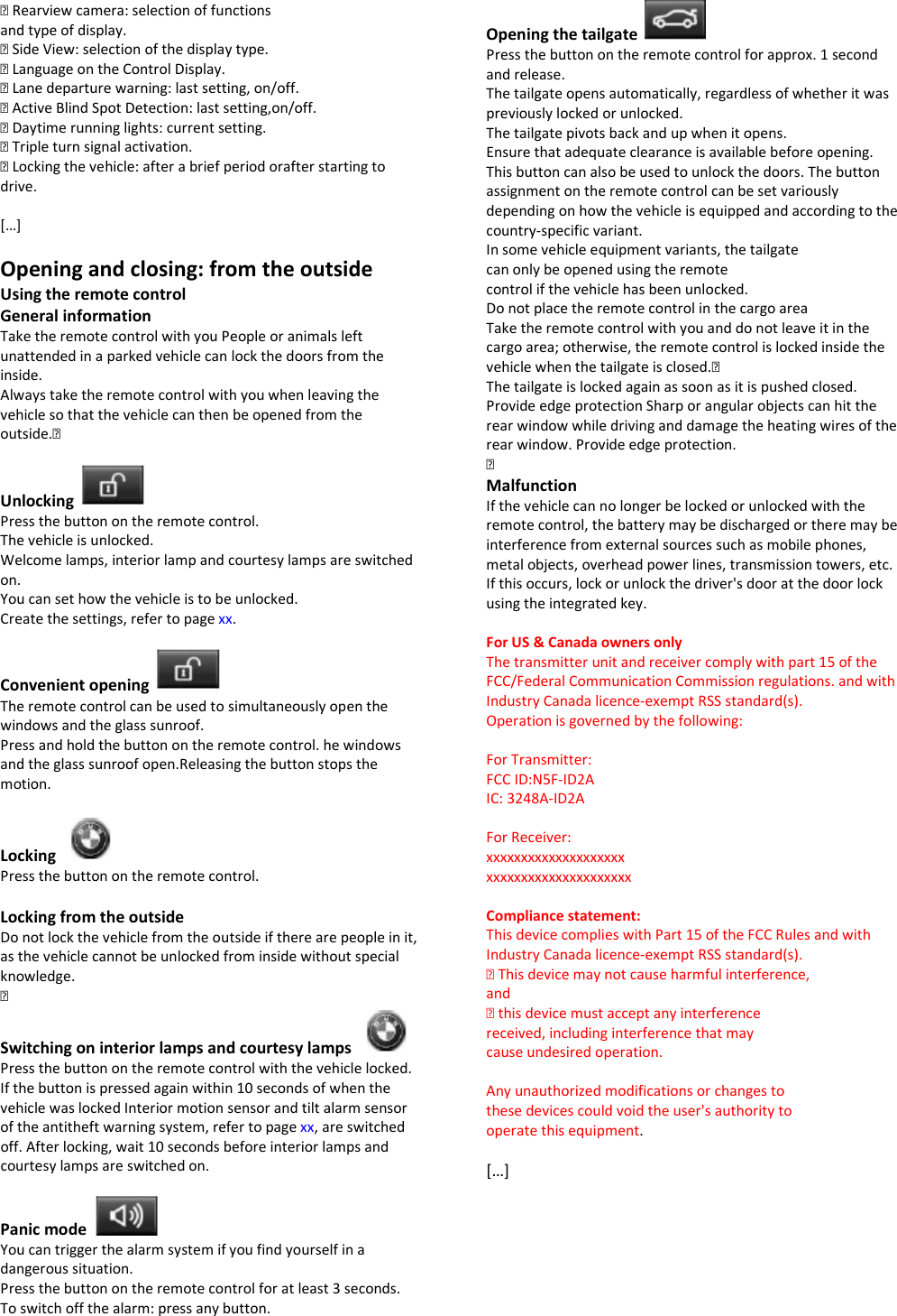 ▷ Rearview camera: selection of functions and type of display. ▷ Side View: selection of the display type. ▷ Language on the Control Display. ▷ Lane departure warning: last setting, on/off. ▷ Active Blind Spot Detection: last setting,on/off. ▷ Daytime running lights: current setting. ▷ Triple turn signal activation. ▷ Locking the vehicle: after a brief period orafter starting to drive.  […]  Opening and closing: from the outside Using the remote control General information Take the remote control with you People or animals left unattended in a parked vehicle can lock the doors from the inside. Always take the remote control with you when leaving the vehicle so that the vehicle can then be opened from the outside.▷  Unlocking   Press the button on the remote control. The vehicle is unlocked. Welcome lamps, interior lamp and courtesy lamps are switched on. You can set how the vehicle is to be unlocked. Create the settings, refer to page xx.  Convenient opening   The remote control can be used to simultaneously open the windows and the glass sunroof. Press and hold the button on the remote control. he windows and the glass sunroof open.Releasing the button stops the motion.  Locking   Press the button on the remote control.  Locking from the outside Do not lock the vehicle from the outside if there are people in it, as the vehicle cannot be unlocked from inside without special knowledge. ▷ Switching on interior lamps and courtesy lamps   Press the button on the remote control with the vehicle locked. If the button is pressed again within 10 seconds of when the vehicle was locked Interior motion sensor and tilt alarm sensor of the antitheft warning system, refer to page xx, are switched off. After locking, wait 10 seconds before interior lamps and courtesy lamps are switched on.  Panic mode   You can trigger the alarm system if you find yourself in a dangerous situation. Press the button on the remote control for at least 3 seconds. To switch off the alarm: press any button.  Opening the tailgate   Press the button on the remote control for approx. 1 second and release. The tailgate opens automatically, regardless of whether it was previously locked or unlocked. The tailgate pivots back and up when it opens. Ensure that adequate clearance is available before opening. This button can also be used to unlock the doors. The button assignment on the remote control can be set variously depending on how the vehicle is equipped and according to the country-specific variant. In some vehicle equipment variants, the tailgate can only be opened using the remote control if the vehicle has been unlocked. Do not place the remote control in the cargo area Take the remote control with you and do not leave it in the cargo area; otherwise, the remote control is locked inside the vehicle when the tailgate is closed.▷ The tailgate is locked again as soon as it is pushed closed. Provide edge protection Sharp or angular objects can hit the rear window while driving and damage the heating wires of the rear window. Provide edge protection. ▷ Malfunction If the vehicle can no longer be locked or unlocked with the remote control, the battery may be discharged or there may be interference from external sources such as mobile phones, metal objects, overhead power lines, transmission towers, etc. If this occurs, lock or unlock the driver&apos;s door at the door lock using the integrated key.  For US &amp; Canada owners only The transmitter unit and receiver comply with part 15 of the FCC/Federal Communication Commission regulations. and with Industry Canada licence-exempt RSS standard(s). Operation is governed by the following:  For Transmitter: FCC ID:N5F-ID2A IC: 3248A-ID2A  For Receiver: xxxxxxxxxxxxxxxxxxxx xxxxxxxxxxxxxxxxxxxxx  Compliance statement: This device complies with Part 15 of the FCC Rules and with Industry Canada licence-exempt RSS standard(s). ▷ This device may not cause harmful interference, and ▷ this device must accept any interference received, including interference that may cause undesired operation.  Any unauthorized modifications or changes to these devices could void the user&apos;s authority to operate this equipment.  […]    