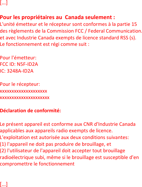 […]  Pour les propriétaires au  Canada seulement : L&apos;unité émetteur et le récepteur sont conformes à la partie 15 des règlements de la Commission FCC / Federal Communication. et avec Industrie Canada exempts de licence standard RSS (s). Le fonctionnement est régi comme suit :  Pour l&apos;émetteur: FCC ID: N5F-ID2A IC: 3248A-ID2A  Pour le récepteur: xxxxxxxxxxxxxxxxxxxx xxxxxxxxxxxxxxxxxxxxx  Déclaration de conformité:  Le présent appareil est conforme aux CNR d&apos;Industrie Canada applicables aux appareils radio exempts de licence. L&apos;exploitation est autorisée aux deux conditions suivantes: (1) l&apos;appareil ne doit pas produire de brouillage, et  (2) l&apos;utilisateur de l&apos;appareil doit accepter tout brouillage radioélectrique subi, même si le brouillage est susceptible d&apos;en compromettre le fonctionnement   […]      