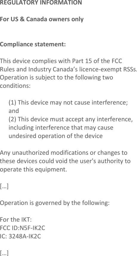 REGULATORY INFORMATION  For US &amp; Canada owners only   Compliance statement:  This device complies with Part 15 of the FCC  Rules and Industry Canada’s licence-exempt RSSs. Operation is subject to the following two conditions:  (1) This device may not cause interference; and (2) This device must accept any interference, including interference that may cause undesired operation of the device  Any unauthorized modifications or changes to these devices could void the user&apos;s authority to operate this equipment.  […]  Operation is governed by the following:  For the IKT:  FCC ID:N5F-IK2C IC: 3248A-IK2C  […]                                                 