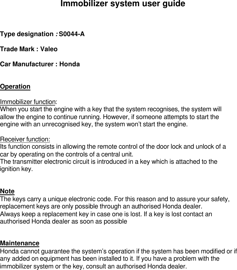   Immobilizer system user guide    Type designation : S0044-A  Trade Mark : Valeo  Car Manufacturer : Honda   Operation  Immobilizer function: When you start the engine with a key that the system recognises, the system will allow the engine to continue running. However, if someone attempts to start the engine with an unrecognised key, the system won’t start the engine.  Receiver function: Its function consists in allowing the remote control of the door lock and unlock of a car by operating on the controls of a central unit. The transmitter electronic circuit is introduced in a key which is attached to the ignition key.   Note  The keys carry a unique electronic code. For this reason and to assure your safety, replacement keys are only possible through an authorised Honda dealer. Always keep a replacement key in case one is lost. If a key is lost contact an authorised Honda dealer as soon as possible   Maintenance Honda cannot guarantee the system’s operation if the system has been modified or if any added on equipment has been installed to it. If you have a problem with the immobilizer system or the key, consult an authorised Honda dealer.     