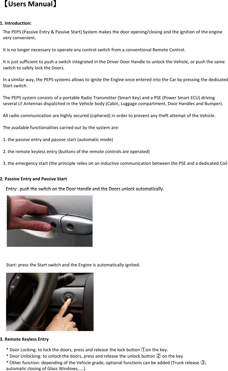 【【【【Users Manual】】】】1. Introduction:2. Passive Entry and Passive StartThe PEPS (Passive Entry &amp; Passive Start) System makes the door opening/closing and the ignition of the engine very convenient.It is no longer necessary to operate any control switch from a conventional Remote Control.It is just sufficient to push a switch integrated in the Driver Door Handle to unlock the Vehicle, or push the same switch to safely lock the Doors. In a similar way, the PEPS systems allows to ignite the Engine once entered into the Car by pressing the dedicated Start switch.  The PEPS system consists of a portable Radio Transmitter (Smart Key) and a PSE (Power Smart ECU) driving several LF Antennas dispatched in the Vehicle body (Cabin, Luggage compartment, Door Handles and Bumper).All radio communication are highly secured (ciphered) in order to prevent any theft attempt of the Vehicle.The available functionalities carried out by the system are:1. the passive entry and passive start (automatic mode)2. the remote keyless entry (buttons of the remote controls are operated) 3. the emergency start (the principle relies on an inductive communication between the PSE and a dedicated Coil Entry:  push the switch on the Door Handle and the Doors unlock automatically.3. Remote Keyless EntryEntry:  push the switch on the Door Handle and the Doors unlock automatically.Start: press the Start switch and the Engine is automatically ignited. * Door Locking: to lock the doors, press and release the lock button ①on the key.* Door Unlocking: to unlock the doors, press and release the unlock button ②on the key* Other function: depending of the Vehicle grade, optional functions can be added (Trunk release ③, automatic closing of Glass Windows,....).