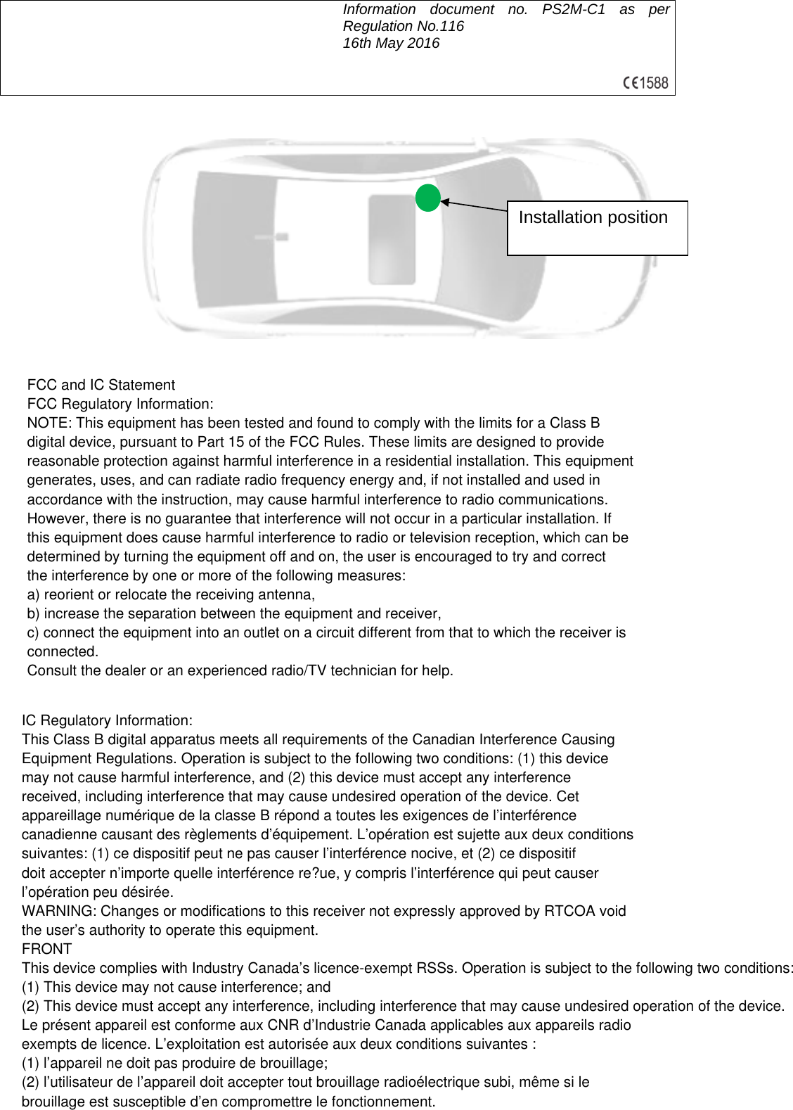  Information document no. PS2M-C1 as per Regulation No.116     16th May 2016            Installation position FCC and IC StatementFCC Regulatory Information:NOTE: This equipment has been tested and found to comply with the limits for a Class Bdigital device, pursuant to Part 15 of the FCC Rules. These limits are designed to providereasonable protection against harmful interference in a residential installation. This equipmentgenerates, uses, and can radiate radio frequency energy and, if not installed and used inaccordance with the instruction, may cause harmful interference to radio communications.However, there is no guarantee that interference will not occur in a particular installation. Ifthis equipment does cause harmful interference to radio or television reception, which can bedetermined by turning the equipment off and on, the user is encouraged to try and correctthe interference by one or more of the following measures:a) reorient or relocate the receiving antenna,b) increase the separation between the equipment and receiver,c) connect the equipment into an outlet on a circuit different from that to which the receiver isconnected.Consult the dealer or an experienced radio/TV technician for help.IC Regulatory Information:This Class B digital apparatus meets all requirements of the Canadian Interference CausingEquipment Regulations. Operation is subject to the following two conditions: (1) this devicemay not cause harmful interference, and (2) this device must accept any interferencereceived, including interference that may cause undesired operation of the device. Cetappareillage num&eacute;rique de la classe B r&eacute;pond a toutes les exigences de l&rsquo;interf&eacute;rencecanadienne causant des r&egrave;glements d&rsquo;&eacute;quipement. L&rsquo;op&eacute;ration est sujette aux deux conditionssuivantes: (1) ce dispositif peut ne pas causer l&rsquo;interf&eacute;rence nocive, et (2) ce dispositifdoit accepter n&rsquo;importe quelle interf&eacute;rence re?ue, y compris l&rsquo;interf&eacute;rence qui peut causerl&rsquo;op&eacute;ration peu d&eacute;sir&eacute;e.WARNING: Changes or modifications to this receiver not expressly approved by RTCOA voidthe user&rsquo;s authority to operate this equipment.FRONTThis device complies with Industry Canada&rsquo;s licence-exempt RSSs. Operation is subject to the following two conditions:(1) This device may not cause interference; and(2) This device must accept any interference, including interference that may cause undesired operation of the device.Le pr&eacute;sent appareil est conforme aux CNR d&rsquo;Industrie Canada applicables aux appareils radioexempts de licence. L&rsquo;exploitation est autoris&eacute;e aux deux conditions suivantes :(1) l&rsquo;appareil ne doit pas produire de brouillage;(2) l&rsquo;utilisateur de l&rsquo;appareil doit accepter tout brouillage radio&eacute;lectrique subi, m&ecirc;me si lebrouillage est susceptible d&rsquo;en compromettre le fonctionnement.