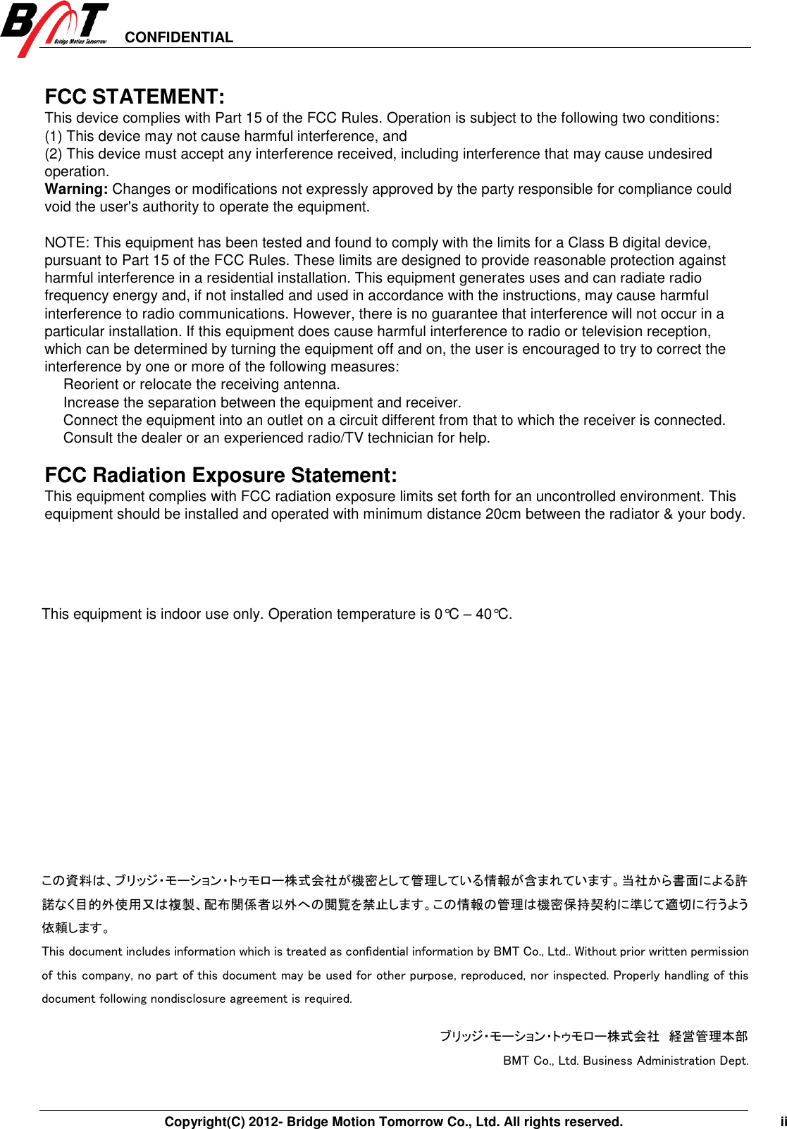 CONFIDENTIAL       Copyright(C) 2012- Bridge Motion Tomorrow Co., Ltd. All rights reserved.    ii  FCC STATEMENT:   This device complies with Part 15 of the FCC Rules. Operation is subject to the following two conditions: (1) This device may not cause harmful interference, and (2) This device must accept any interference received, including interference that may cause undesired operation. Warning: Changes or modifications not expressly approved by the party responsible for compliance could void the user&apos;s authority to operate the equipment.  NOTE: This equipment has been tested and found to comply with the limits for a Class B digital device, pursuant to Part 15 of the FCC Rules. These limits are designed to provide reasonable protection against harmful interference in a residential installation. This equipment generates uses and can radiate radio frequency energy and, if not installed and used in accordance with the instructions, may cause harmful interference to radio communications. However, there is no guarantee that interference will not occur in a particular installation. If this equipment does cause harmful interference to radio or television reception, which can be determined by turning the equipment off and on, the user is encouraged to try to correct the interference by one or more of the following measures:  Reorient or relocate the receiving antenna.  Increase the separation between the equipment and receiver.  Connect the equipment into an outlet on a circuit different from that to which the receiver is connected.  Consult the dealer or an experienced radio/TV technician for help.  FCC Radiation Exposure Statement: This equipment complies with FCC radiation exposure limits set forth for an uncontrolled environment. This equipment should be installed and operated with minimum distance 20cm between the radiator &amp; your body.   This equipment is indoor use only. Operation temperature is 0°C – 40°C.       この資料は、ブリッジ・モーション・トゥモロー株式会社が機密として管理している情報が含まれています。当社から書面による許諾なく目的外使用又は複製、配布関係者以外への閲覧を禁止します。この情報の管理は機密保持契約に準じて適切に行うよう依頼します。 This document includes information which is treated as confidential information by BMT Co., Ltd.. Without prior written permission of this company, no part of this document may be used for other purpose, reproduced, nor inspected. Properly handling of this document following nondisclosure agreement is required. ブリッジ・モーション・トゥモロー株式会社 経営管理本部  BMT Co., Ltd. Business Administration Dept. 