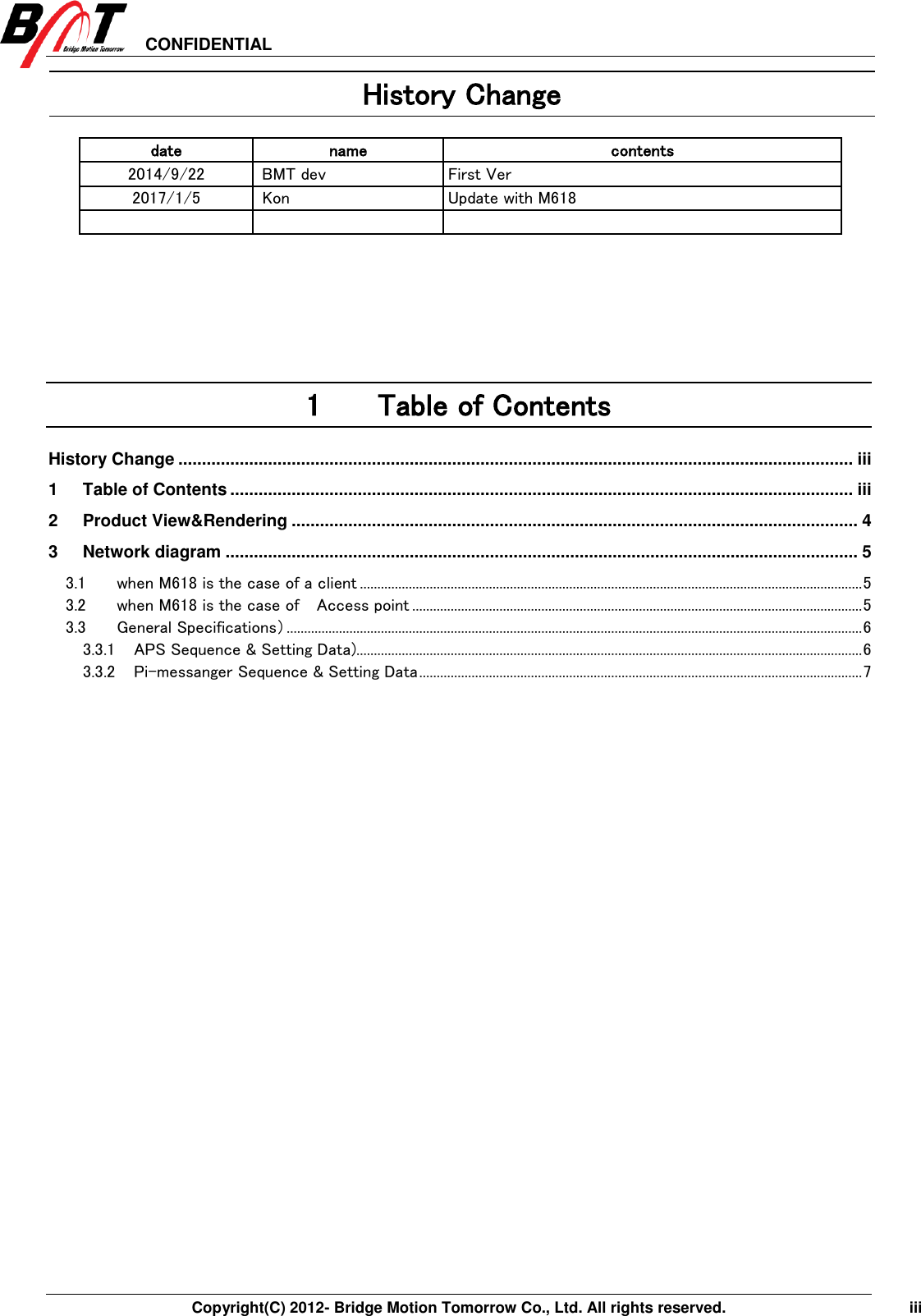 CONFIDENTIAL     Copyright(C) 2012- Bridge Motion Tomorrow Co., Ltd. All rights reserved.    iii History Change date name contents 2014/9/22   BMT dev First Ver 2017/1/5 Kon Update with M618       1 Table of Contents History Change ............................................................................................................................................... iii 1 Table of Contents .................................................................................................................................... iii 2 Product View&amp;Rendering ........................................................................................................................ 4 3 Network diagram ...................................................................................................................................... 5 3.1 when M618 is the case of a client ................................................................................................................................................ 5 3.2 when M618 is the case of    Access point ................................................................................................................................. 5 3.3 General Specifications） ..................................................................................................................................................................... 6 3.3.1 APS Sequence &amp; Setting Data)................................................................................................................................................. 6 3.3.2 Pi-messanger Sequence &amp; Setting Data ............................................................................................................................... 7   