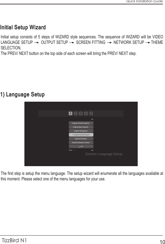 Quick Installation GuideTizzBird N110Initial setup consists of 5 steps of WIZARD style sequences. The sequence of WIZARD will be VIDEO LANGUAGE SETUP       OUTPUT SETUP       SCREEN FITTING       NETWORK SETUP      THEME SELECTION. The PREV/ NEXT button on the top side of each screen will bring the PREV/ NEXT step.The first step is setup the menu language. The setup wizard will enumerate all the languages available at this moment. Please select one of the menu languages for your use.Initial Setup Wizard1) Language Setup