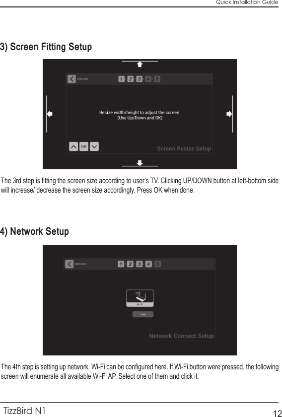 Quick Installation GuideTizzBird N1123) Screen Fitting Setup 4) Network SetupThe 3rd step is fitting the screen size according to user’s TV. Clicking UP/DOWN button at left-bottom side will increase/ decrease the screen size accordingly. Press OK when done.The 4th step is setting up network. Wi-Fi can be configured here. If Wi-Fi button were pressed, the following screen will enumerate all available Wi-Fi AP. Select one of them and click it. 