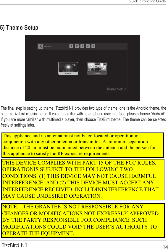 Quick Installation GuideTizzBird N114The final step is setting up theme. Tizzbird N1 provides two type of theme, one is the Android theme, the other is Tizzbird classic theme. If you are familiar with smart phone user interface, please choose “Android”. If you are more familiar with multimedia player, then choose TizzBird theme. The theme can be selected freely at settings later.5) Theme SetupNOTE:   THE GRANTEE IS NOT RESPONSIBLE FOR ANY CHANGES OR MODIFICATIONS NOT EXPRESSLY APPROVED BY THE PARTY RESPONSIBLE FOR COMPLIANCE. SUCH MODIFICATIONS COULD VOID THE USER’S AUTHORITY TO OPERATE THE EQUIPMENT.  THIS DEVICE COMPLIES WITH PART 15 OF THE FCC RULES. OPERATIONIS SUBJECT TO THE FOLLOWING TWO CONDITIONS: (1) THIS DEVICE MAY NOT CAUSE HARMFUL INTERFERENCE, AND (2) THIS DEVICE MUST ACCEPT ANY INTERFERENCE RECEIVED, INCLUDININTERFERENCE THAT MAY CAUSE UNDESIRED OPERATION. This appliance and its antenna must not be co-located or operation in conjunction with any other antenna or transmitter. A minimum separation distance of 20 cm must be maintained between the antenna and the person for this appliance to satisfy the RF exposure requirements. 