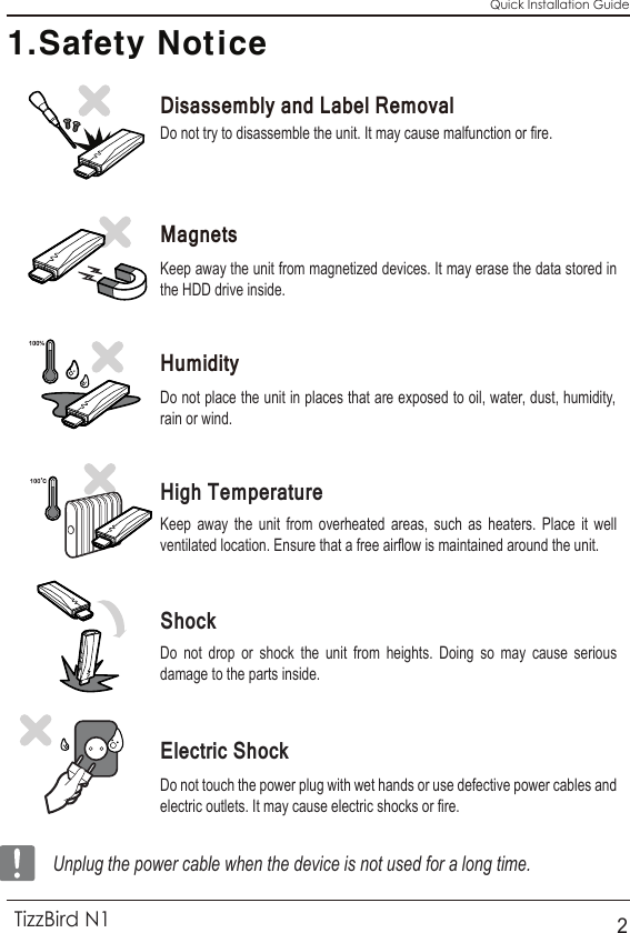 Do not try to disassemble the unit. It may cause malfunction or fire.Keep away the unit from magnetized devices. It may erase the data stored in the HDD drive inside.Do not place the unit in places that are exposed to oil, water, dust, humidity, rain or wind.Do not drop or shock the unit from heights. Doing so may cause serious damage to the parts inside.Do not touch the power plug with wet hands or use defective power cables and electric outlets. It may cause electric shocks or fire.Keep away the unit from overheated areas, such as heaters. Place it well ventilated location. Ensure that a free airflow is maintained around the unit.Quick Installation Guide1.Safety NoticeUnplug the power cable when the device is not used for a long time.TizzBird N12HumidityDisassembly and Label Removal Magnets High TemperatureShockElectric Shock