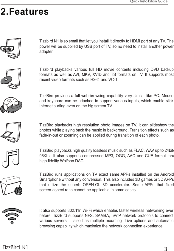 2.FeaturesTizzbird playbacks various full HD movie contents including DVD backup formats as well as AVI, MKV, XVID and TS formats on TV. It supports most recent video formats such as H264 and VC-1.Tizzbird N1 is so small that let you install it directly to HDMI port of any TV. The power will be supplied by USB port of TV, so no need to install another power adapter.TizzBird provides a full web-browsing capability very similar like PC. Mouse and keyboard can be attached to support various inputs, which enable slick Internet surfing even on the big screen TV.TizzBird playbacks high resolution photo images on TV. It can slideshow the photos while playing back the music in background. Transition effects such as fade-in-out or zooming can be applied during transition of each photo.TizzBird playbacks high quality lossless music such as FLAC, WAV up to 24bit/ 96Khz. It also supports compressed MP3, OGG, AAC and CUE format thru high fidelity Wolfson DAC.TizzBird runs applications on TV exact same APPs installed on the Android Smartphone without any conversion. This also includes 3D games or 3D APPs that utilize the superb OPEN-GL 3D accelerator. Some APPs that fixed screen-aspect ratio cannot be applicable in some cases.It also supports 802.11n Wi-Fi which enables faster wireless networking ever before. TizzBird supports NFS, SAMBA, uPnP network protocols to connect various servers. It also has multiple mounting drive options and automatic browsing capability which maximize the network connection experience.Quick Installation GuideTizzBird N13