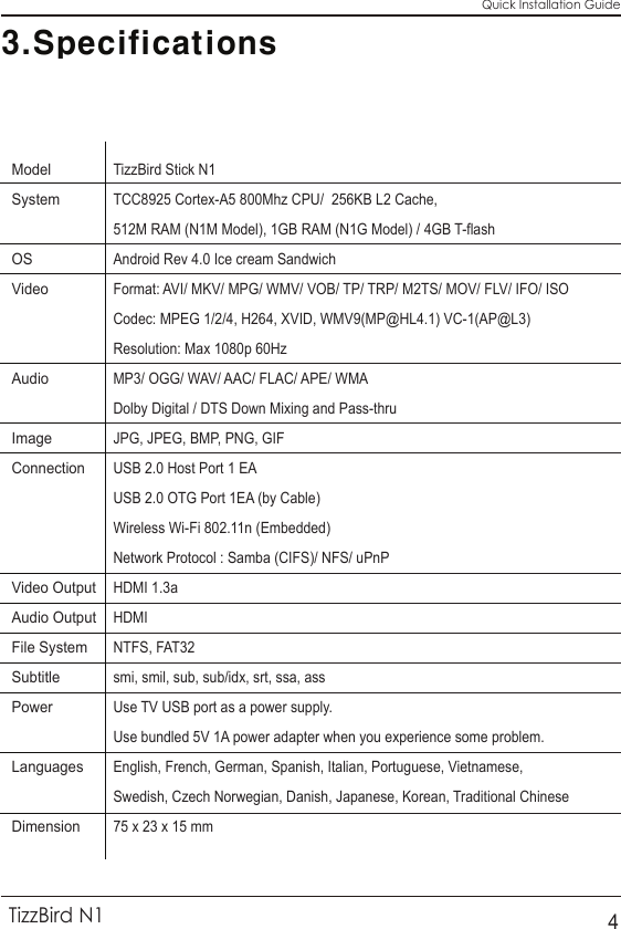 3.SpecificationsQuick Installation GuideTizzBird N14Model           System                                            OS       Video                                                     Audio                       Image          Connection                                                               Video Output           Audio Output          File System                     Subtitle             Power            Languages                                       Dimension         TizzBird Stick N1TCC8925 Cortex-A5 800Mhz CPU/  256KB L2 Cache, 512M RAM (N1M Model), 1GB RAM (N1G Model) / 4GB T-flashAndroid Rev 4.0 Ice cream SandwichFormat: AVI/ MKV/ MPG/ WMV/ VOB/ TP/ TRP/ M2TS/ MOV/ FLV/ IFO/ ISOCodec: MPEG 1/2/4, H264, XVID, WMV9(MP@HL4.1) VC-1(AP@L3)Resolution: Max 1080p 60HzMP3/ OGG/ WAV/ AAC/ FLAC/ APE/ WMA Dolby Digital / DTS Down Mixing and Pass-thru JPG, JPEG, BMP, PNG, GIFUSB 2.0 Host Port 1 EA USB 2.0 OTG Port 1EA (by Cable)Wireless Wi-Fi 802.11n (Embedded)Network Protocol : Samba (CIFS)/ NFS/ uPnP HDMI 1.3a HDMINTFS, FAT32smi, smil, sub, sub/idx, srt, ssa, ass Use TV USB port as a power supply.Use bundled 5V 1A power adapter when you experience some problem.English, French, German, Spanish, Italian, Portuguese, Vietnamese,Swedish, Czech Norwegian, Danish, Japanese, Korean, Traditional Chinese75 x 23 x 15 mm