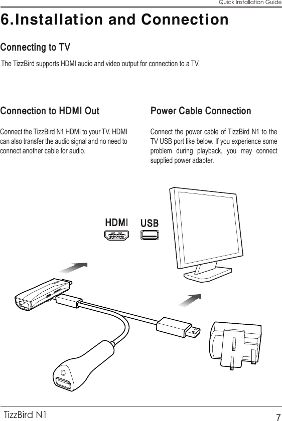 6.Installation and ConnectionQuick Installation GuideTizzBird N17The TizzBird supports HDMI audio and video output for connection to a TV.Connecting to TVConnection to HDMI Out Power Cable ConnectionConnect the TizzBird N1 HDMI to your TV. HDMI can also transfer the audio signal and no need to connect another cable for audio.Connect the power cable of TizzBird N1 to the TV USB port like below. If you experience some problem during playback, you may connect supplied power adapter.