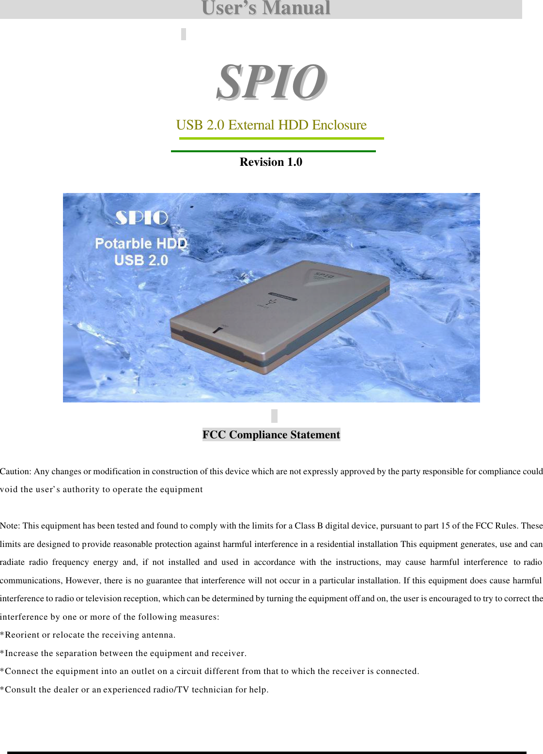                                       UUsseerr’’ss  MMaannuuaall                                          SSPPIIOO  USB 2.0 External HDD Enclosure    Revision 1.0        FCC Compliance Statement    Caution: Any changes or modification in construction of this device which are not expressly approved by the party responsible for compliance could void the user’s authority to operate the equipment    Note: This equipment has been tested and found to comply with the limits for a Class B digital device, pursuant to part 15 of the FCC Rules. These limits are designed to provide reasonable protection against harmful interference in a residential installation This equipment generates, use and can radiate radio frequency energy and, if not installed and used in accordance with the instructions, may cause harmful interference  to radio communications, However, there is no guarantee that interference will not occur in a particular installation. If this equipment does cause harmful interference to radio or television reception, which can be determined by turning the equipment off and on, the user is encouraged to try to correct the interference by one or more of the following measures: *Reorient or relocate the receiving antenna. *Increase the separation between the equipment and receiver. *Connect the equipment into an outlet on a circuit different from that to which the receiver is connected. *Consult the dealer or an experienced radio/TV technician for help.             