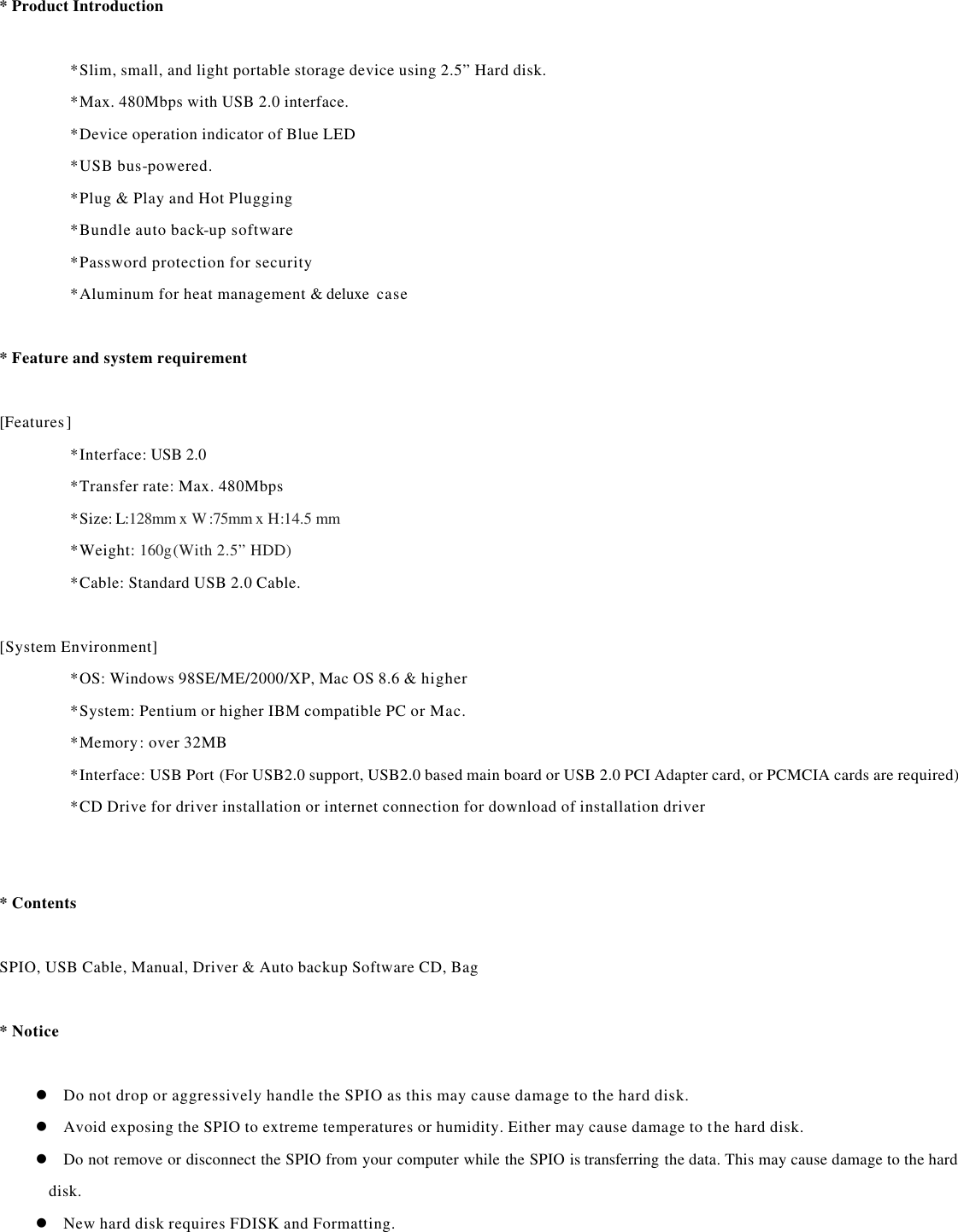 * Product Introduction    *Slim, small, and light portable storage device using 2.5” Hard disk. *Max. 480Mbps with USB 2.0 interface.   *Device operation indicator of Blue LED *USB bus-powered.   *Plug &amp; Play and Hot Plugging *Bundle auto back-up software   *Password protection for security   *Aluminum for heat management &amp; deluxe  case      * Feature and system requirement    [Features] *Interface: USB 2.0 *Transfer rate: Max. 480Mbps *Size: L:128mm x W:75mm x H:14.5 mm *Weight: 160g(With 2.5” HDD) *Cable: Standard USB 2.0 Cable.    [System Environment] *OS: Windows 98SE/ME/2000/XP, Mac OS 8.6 &amp; higher *System: Pentium or higher IBM compatible PC or Mac. *Memory: over 32MB *Interface: USB Port (For USB2.0 support, USB2.0 based main board or USB 2.0 PCI Adapter card, or PCMCIA cards are required) *CD Drive for driver installation or internet connection for download of installation driver       * Contents    SPIO, USB Cable, Manual, Driver &amp; Auto backup Software CD, Bag    * Notice    l Do not drop or aggressively handle the SPIO as this may cause damage to the hard disk. l Avoid exposing the SPIO to extreme temperatures or humidity. Either may cause damage to the hard disk. l Do not remove or disconnect the SPIO from your computer while the SPIO is transferring the data. This may cause damage to the hard disk. l New hard disk requires FDISK and Formatting.             